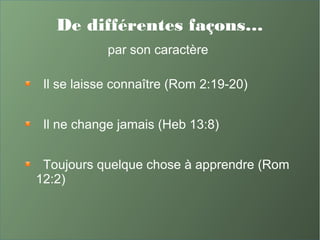 De différentes façons…
par son caractère
Il se laisse connaître (Rom 2:19-20)
Il ne change jamais (Heb 13:8)
Toujours quelque chose à apprendre (Rom
12:2)
 