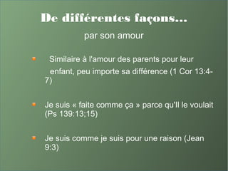 De différentes façons…
par son amour
Similaire à l'amour des parents pour leur
enfant, peu importe sa différence (1 Cor 13:4-
7)
Je suis « faite comme ça » parce qu'Il le voulait
(Ps 139:13;15)
Je suis comme je suis pour une raison (Jean
9:3)
 