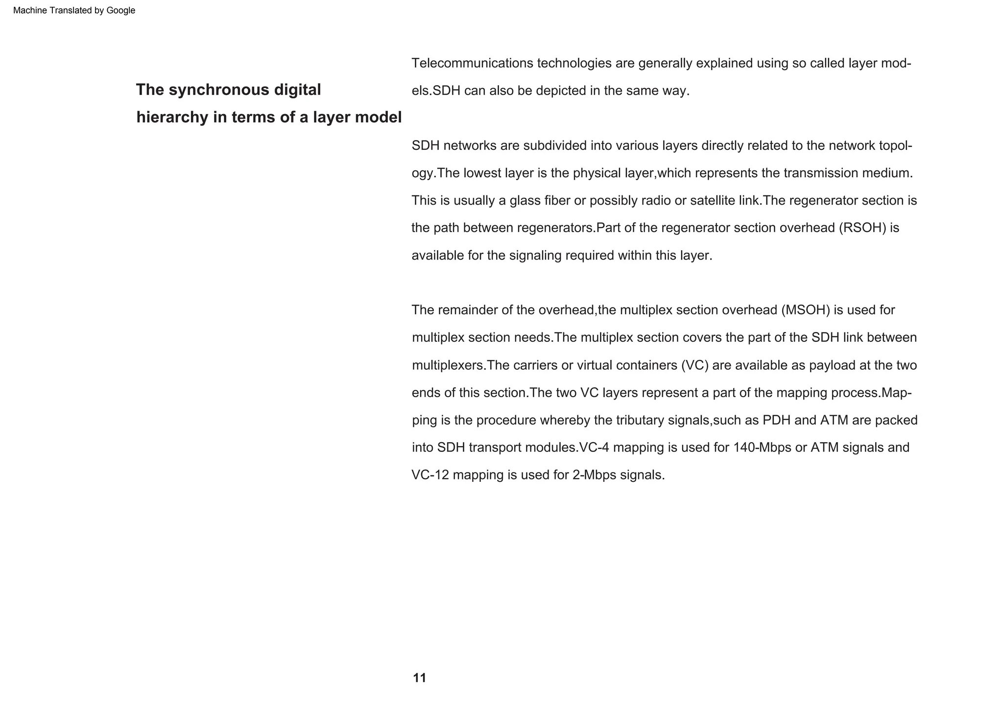 The synchronous digital
hierarchy in terms of a layer model
This is usually a glass fiber or possibly radio or satellite link.The regenerator section is
the path between regenerators.Part of the regenerator section overhead (RSOH) is
available for the signaling required within this layer.
SDH networks are subdivided into various layers directly related to the network topol-
ogy.The lowest layer is the physical layer,which represents the transmission medium.
Telecommunications technologies are generally explained using so called layer mod-
els.SDH can also be depicted in the same way.
The remainder of the overhead,the multiplex section overhead (MSOH) is used for
multiplex section needs.The multiplex section covers the part of the SDH link between
multiplexers.The carriers or virtual containers (VC) are available as payload at the two
ends of this section.The two VC layers represent a part of the mapping process.Map-
ping is the procedure whereby the tributary signals,such as PDH and ATM are packed
into SDH transport modules.VC-4 mapping is used for 140-Mbps or ATM signals and
VC-12 mapping is used for 2-Mbps signals.
11
Machine Translated by Google
 
