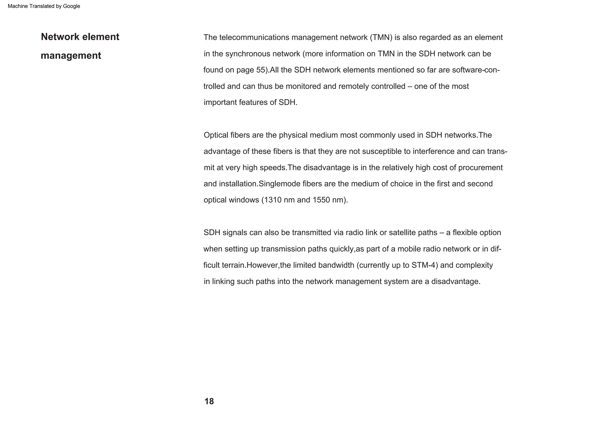 18
management
Network element
advantage of these fibers is that they are not susceptible to interference and can trans-
mit at very high speeds.The disadvantage is in the relatively high cost of procurement
Optical fibers are the physical medium most commonly used in SDH networks.The
and installation.Singlemode fibers are the medium of choice in the first and second
in linking such paths into the network management system are a disadvantage.
found on page 55).All the SDH network elements mentioned so far are software-con-
trolled and can thus be monitored and remotely controlled – one of the most
important features of SDH.
in the synchronous network (more information on TMN in the SDH network can be
The telecommunications management network (TMN) is also regarded as an element
when setting up transmission paths quickly,as part of a mobile radio network or in dif-
ficult terrain.However,the limited bandwidth (currently up to STM-4) and complexity
SDH signals can also be transmitted via radio link or satellite paths – a flexible option
optical windows (1310 nm and 1550 nm).
Machine Translated by Google
 