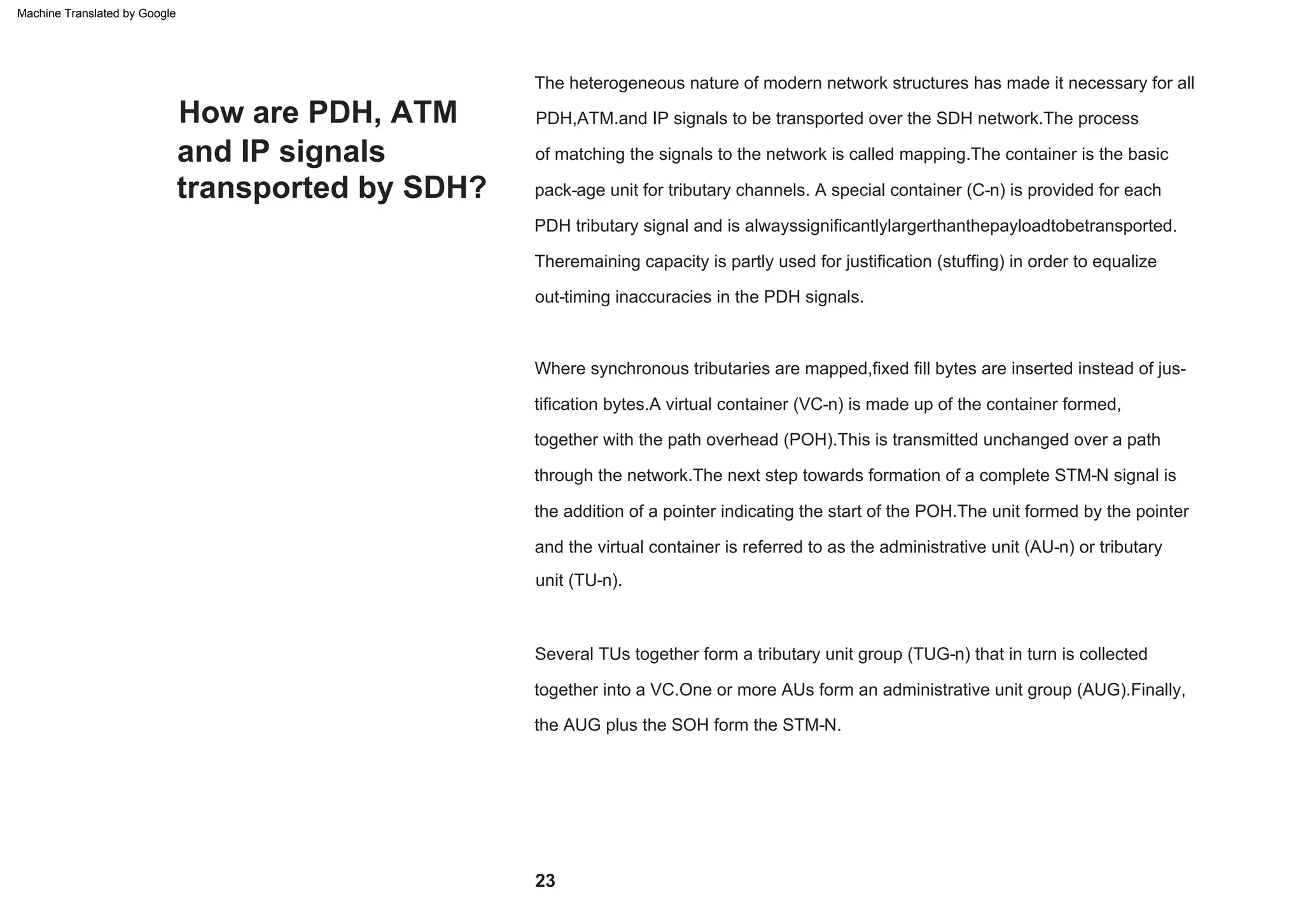 How are PDH, ATM
and IP signals
transported by SDH?
Where synchronous tributaries are mapped,fixed fill bytes are inserted instead of jus-
tification bytes.A virtual container (VC-n) is made up of the container formed,
together with the path overhead (POH).This is transmitted unchanged over a path
through the network.The next step towards formation of a complete STM-N signal is
the addition of a pointer indicating the start of the POH.The unit formed by the pointer
and the virtual container is referred to as the administrative unit (AU-n) or tributary
unit (TU-n).
Theremaining capacity is partly used for justification (stuffing) in order to equalize
out-timing inaccuracies in the PDH signals.
The heterogeneous nature of modern network structures has made it necessary for all
PDH,ATM.and IP signals to be transported over the SDH network.The process
of matching the signals to the network is called mapping.The container is the basic
pack-age unit for tributary channels. A special container (C-n) is provided for each
PDH tributary signal and is alwayssignificantlylargerthanthepayloadtobetransported.
Several TUs together form a tributary unit group (TUG-n) that in turn is collected
together into a VC.One or more AUs form an administrative unit group (AUG).Finally,
the AUG plus the SOH form the STM-N.
23
Machine Translated by Google
 