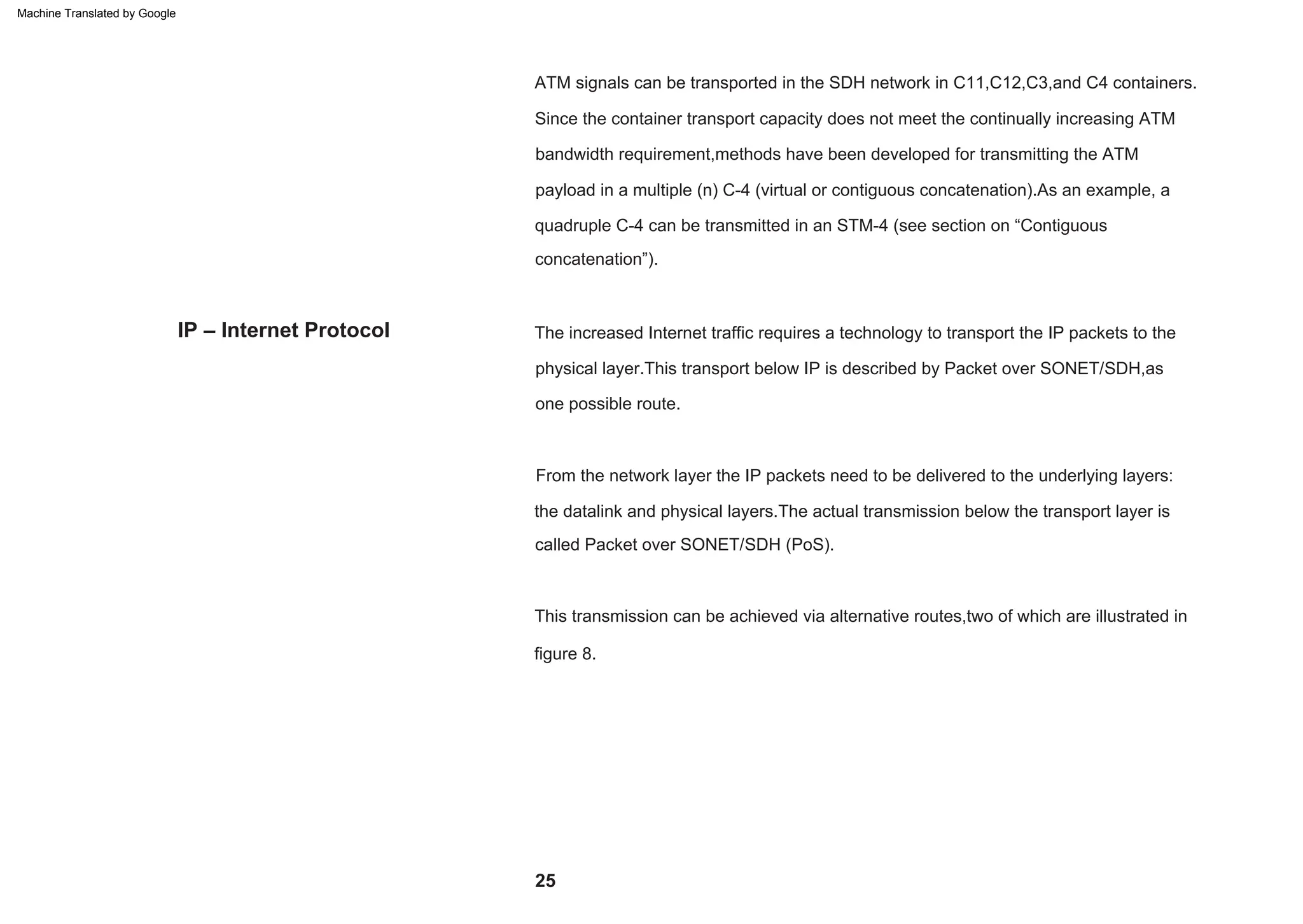 IP – Internet Protocol The increased Internet traffic requires a technology to transport the IP packets to the
physical layer.This transport below IP is described by Packet over SONET/SDH,as
one possible route.
This transmission can be achieved via alternative routes,two of which are illustrated in
figure 8.
Since the container transport capacity does not meet the continually increasing ATM
bandwidth requirement,methods have been developed for transmitting the ATM
payload in a multiple (n) C-4 (virtual or contiguous concatenation).As an example, a
quadruple C-4 can be transmitted in an STM-4 (see section on “Contiguous
concatenation”).
ATM signals can be transported in the SDH network in C11,C12,C3,and C4 containers.
From the network layer the IP packets need to be delivered to the underlying layers:
the datalink and physical layers.The actual transmission below the transport layer is
called Packet over SONET/SDH (PoS).
25
Machine Translated by Google
 