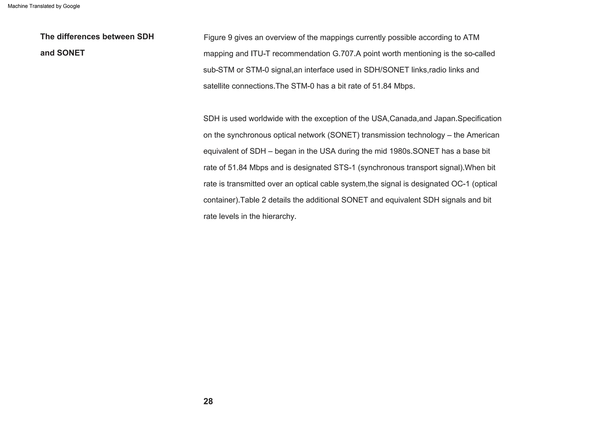 rate is transmitted over an optical cable system,the signal is designated OC-1 (optical
equivalent of SDH – began in the USA during the mid 1980s.SONET has a base bit
rate of 51.84 Mbps and is designated STS-1 (synchronous transport signal).When bit
container).Table 2 details the additional SONET and equivalent SDH signals and bit
SDH is used worldwide with the exception of the USA,Canada,and Japan.Specification
on the synchronous optical network (SONET) transmission technology – the American
sub-STM or STM-0 signal,an interface used in SDH/SONET links,radio links and
satellite connections.The STM-0 has a bit rate of 51.84 Mbps.
Figure 9 gives an overview of the mappings currently possible according to ATM
mapping and ITU-T recommendation G.707.A point worth mentioning is the so-called
rate levels in the hierarchy.
and SONET
The differences between SDH
28
Machine Translated by Google
 