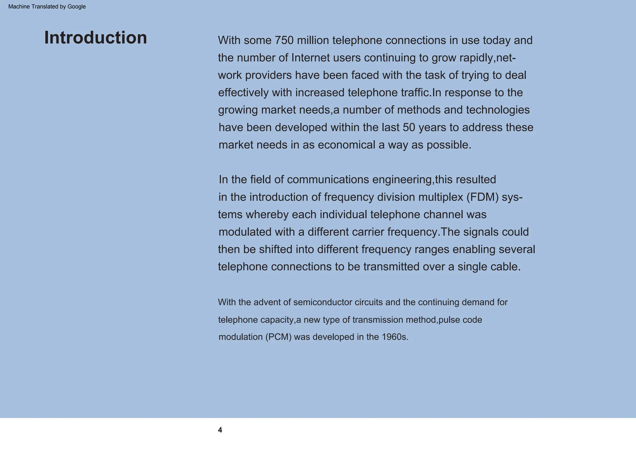 In the field of communications engineering,this resulted
in the introduction of frequency division multiplex (FDM) sys-
tems whereby each individual telephone channel was
modulated with a different carrier frequency.The signals could
then be shifted into different frequency ranges enabling several
telephone connections to be transmitted over a single cable.
With some 750 million telephone connections in use today and
the number of Internet users continuing to grow rapidly,net-
work providers have been faced with the task of trying to deal
effectively with increased telephone traffic.In response to the
growing market needs,a number of methods and technologies
have been developed within the last 50 years to address these
market needs in as economical a way as possible.
With the advent of semiconductor circuits and the continuing demand for
telephone capacity,a new type of transmission method,pulse code
modulation (PCM) was developed in the 1960s.
Introduction
4
Machine Translated by Google
 