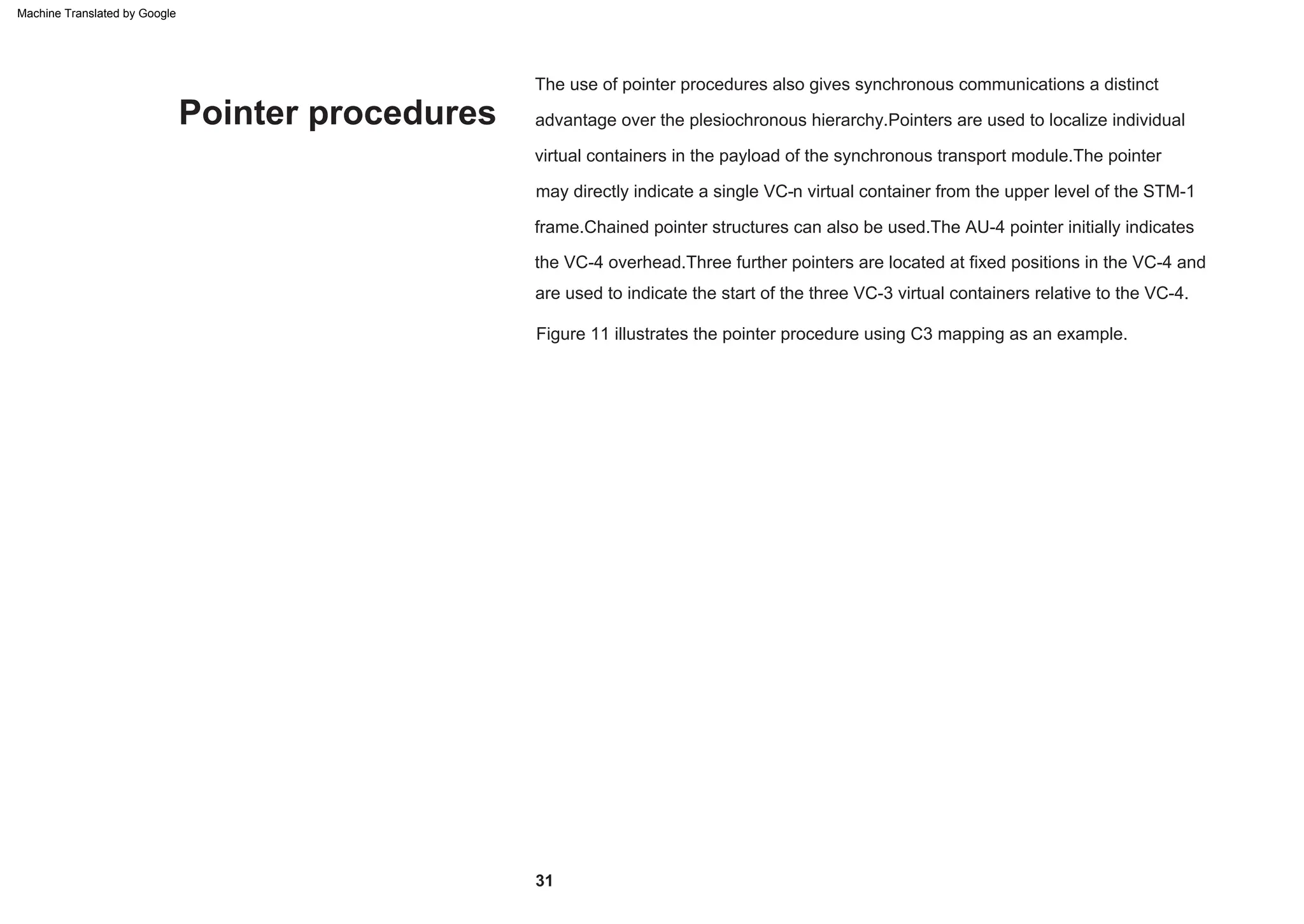 Pointer procedures
Figure 11 illustrates the pointer procedure using C3 mapping as an example.
The use of pointer procedures also gives synchronous communications a distinct
advantage over the plesiochronous hierarchy.Pointers are used to localize individual
virtual containers in the payload of the synchronous transport module.The pointer
may directly indicate a single VC-n virtual container from the upper level of the STM-1
frame.Chained pointer structures can also be used.The AU-4 pointer initially indicates
the VC-4 overhead.Three further pointers are located at fixed positions in the VC-4 and
are used to indicate the start of the three VC-3 virtual containers relative to the VC-4.
31
Machine Translated by Google
 