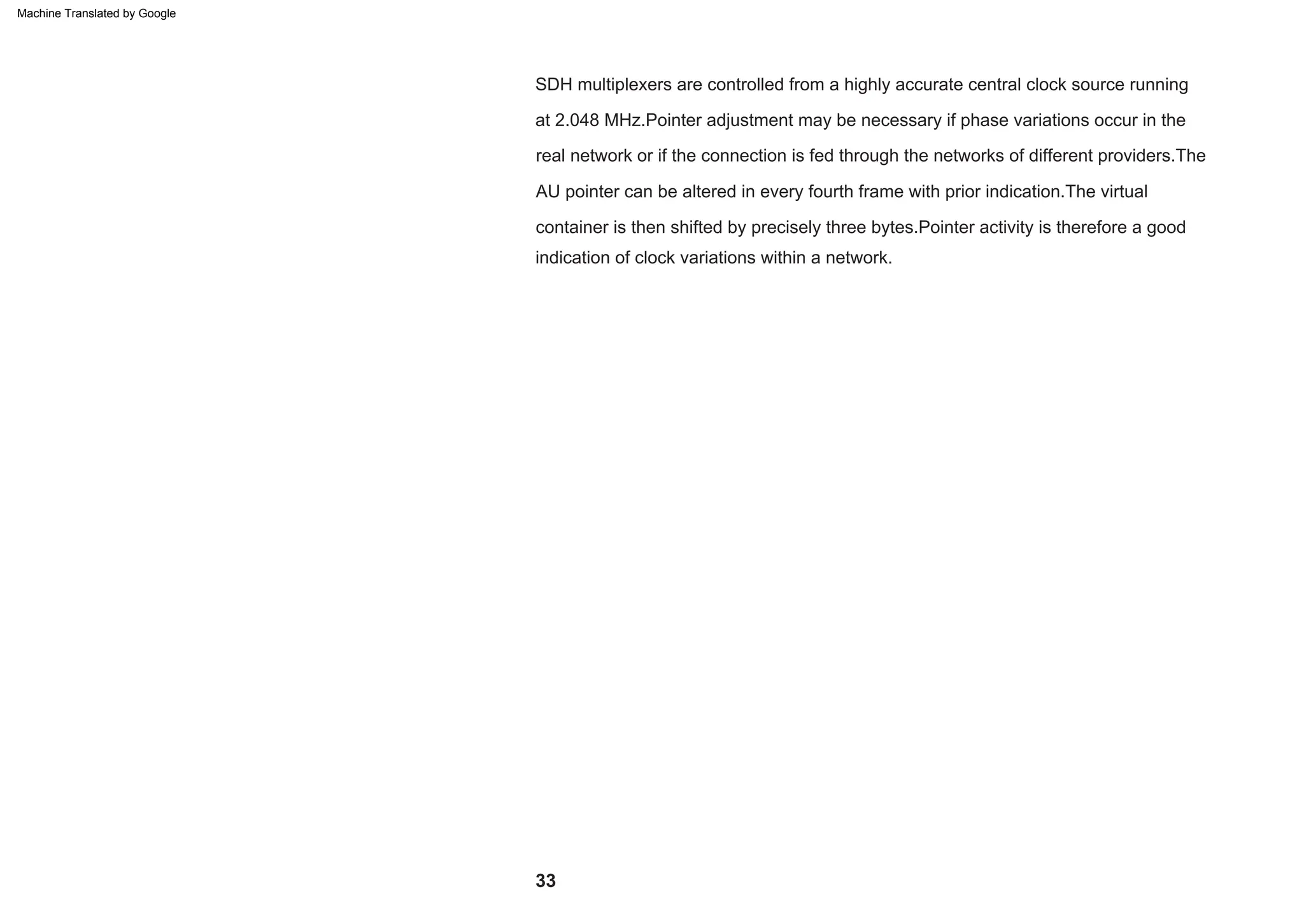 33
SDH multiplexers are controlled from a highly accurate central clock source running
at 2.048 MHz.Pointer adjustment may be necessary if phase variations occur in the
real network or if the connection is fed through the networks of different providers.The
AU pointer can be altered in every fourth frame with prior indication.The virtual
container is then shifted by precisely three bytes.Pointer activity is therefore a good
indication of clock variations within a network.
Machine Translated by Google
 