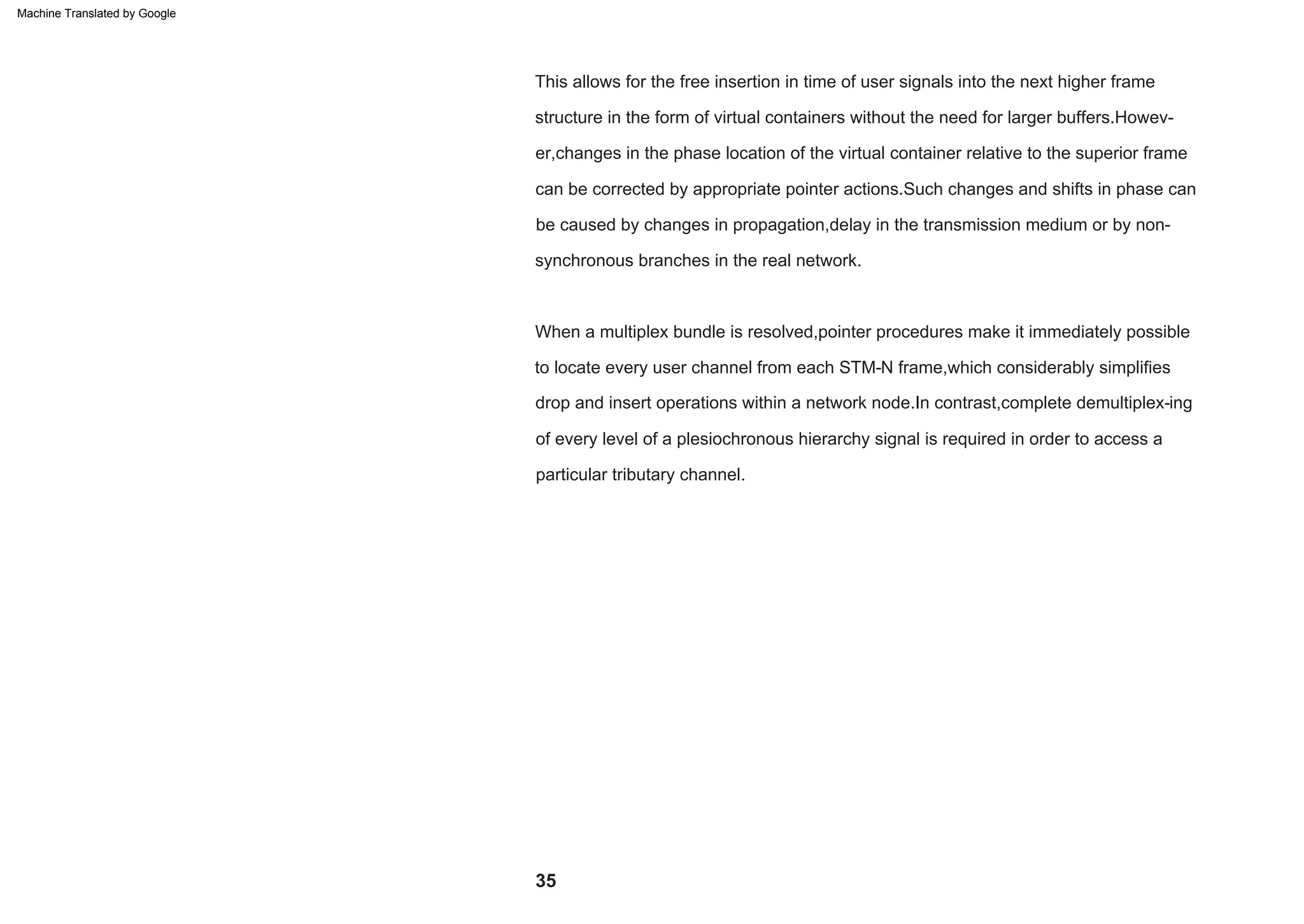 35
to locate every user channel from each STM-N frame,which considerably simplifies
When a multiplex bundle is resolved,pointer procedures make it immediately possible
drop and insert operations within a network node.In contrast,complete demultiplex-ing
of every level of a plesiochronous hierarchy signal is required in order to access a
particular tributary channel.
can be corrected by appropriate pointer actions.Such changes and shifts in phase can
be caused by changes in propagation,delay in the transmission medium or by non-
synchronous branches in the real network.
structure in the form of virtual containers without the need for larger buffers.Howev-
er,changes in the phase location of the virtual container relative to the superior frame
This allows for the free insertion in time of user signals into the next higher frame
Machine Translated by Google
 