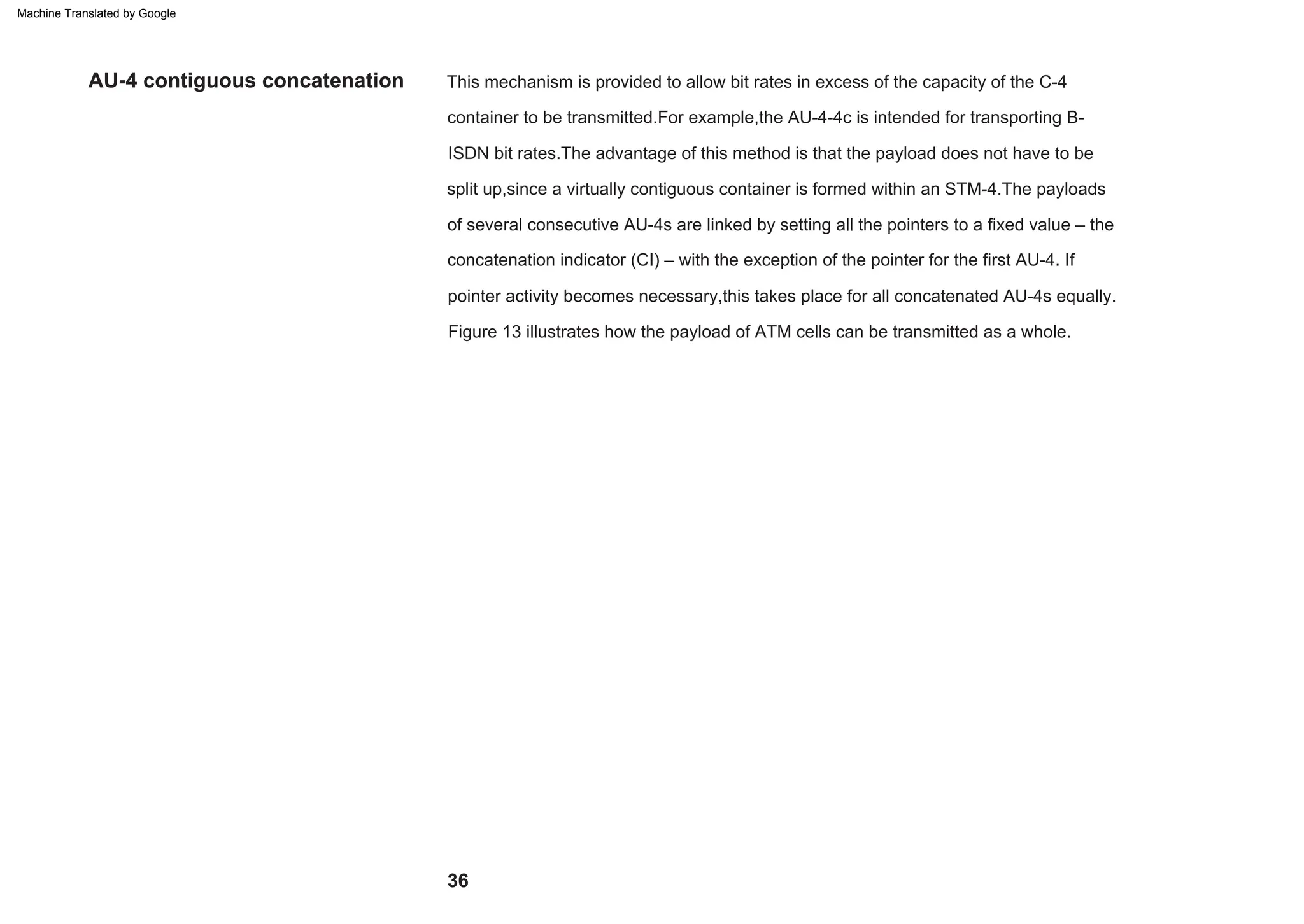 This mechanism is provided to allow bit rates in excess of the capacity of the C-4
container to be transmitted.For example,the AU-4-4c is intended for transporting B-
ISDN bit rates.The advantage of this method is that the payload does not have to be
split up,since a virtually contiguous container is formed within an STM-4.The payloads
of several consecutive AU-4s are linked by setting all the pointers to a fixed value – the
concatenation indicator (CI) – with the exception of the pointer for the first AU-4. If
pointer activity becomes necessary,this takes place for all concatenated AU-4s equally.
Figure 13 illustrates how the payload of ATM cells can be transmitted as a whole.
AU-4 contiguous concatenation
36
Machine Translated by Google
 