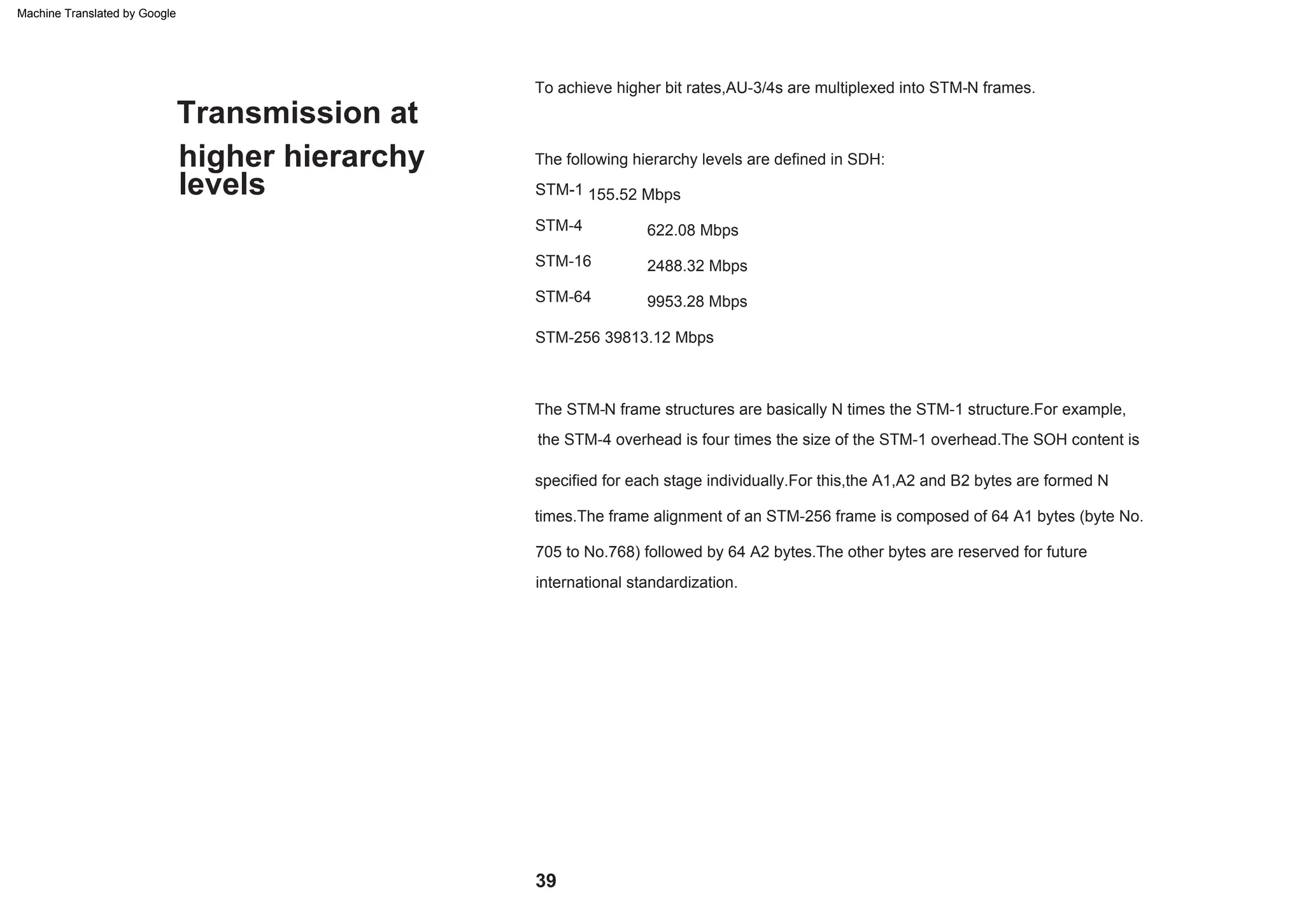 higher hierarchy
Transmission at
levels
STM-256 39813.12 Mbps
To achieve higher bit rates,AU-3/4s are multiplexed into STM-N frames.
9953.28 Mbps
STM-4
705 to No.768) followed by 64 A2 bytes.The other bytes are reserved for future
international standardization.
622.08 Mbps
specified for each stage individually.For this,the A1,A2 and B2 bytes are formed N
times.The frame alignment of an STM-256 frame is composed of 64 A1 bytes (byte No.
2488.32 Mbps
The STM-N frame structures are basically N times the STM-1 structure.For example,
The following hierarchy levels are defined in SDH:
STM-1 155.52 Mbps
the STM-4 overhead is four times the size of the STM-1 overhead.The SOH content is
STM-16
STM-64
39
Machine Translated by Google
 
