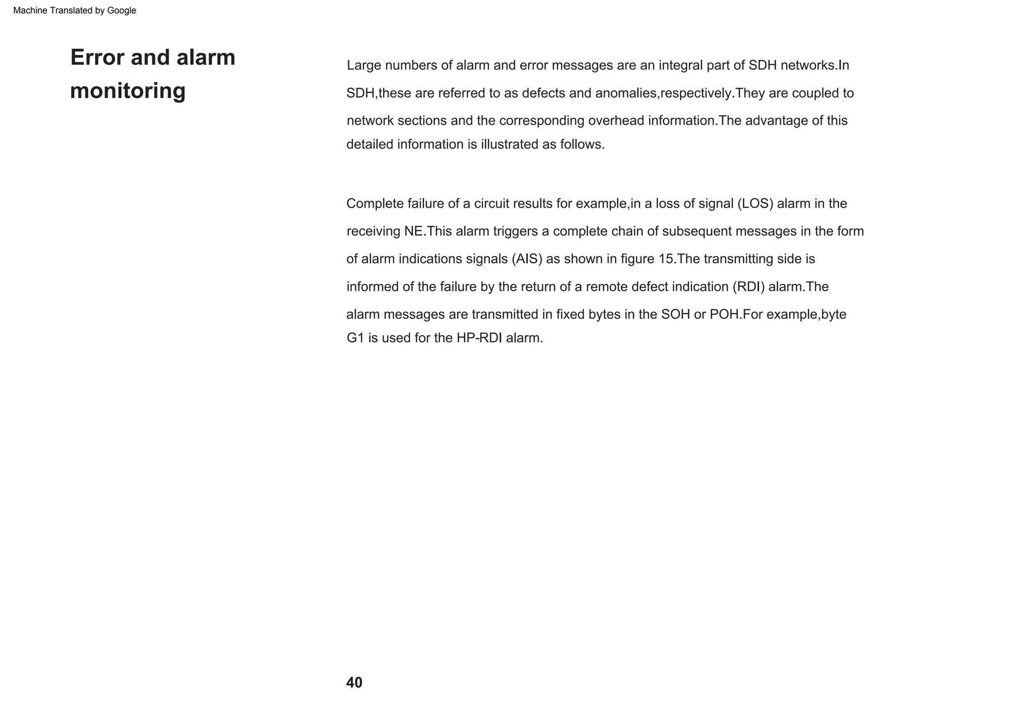 Large numbers of alarm and error messages are an integral part of SDH networks.In
SDH,these are referred to as defects and anomalies,respectively.They are coupled to
network sections and the corresponding overhead information.The advantage of this
detailed information is illustrated as follows.
Complete failure of a circuit results for example,in a loss of signal (LOS) alarm in the
receiving NE.This alarm triggers a complete chain of subsequent messages in the form
of alarm indications signals (AIS) as shown in figure 15.The transmitting side is
informed of the failure by the return of a remote defect indication (RDI) alarm.The
alarm messages are transmitted in fixed bytes in the SOH or POH.For example,byte
G1 is used for the HP-RDI alarm.
Error and alarm
monitoring
40
Machine Translated by Google
 