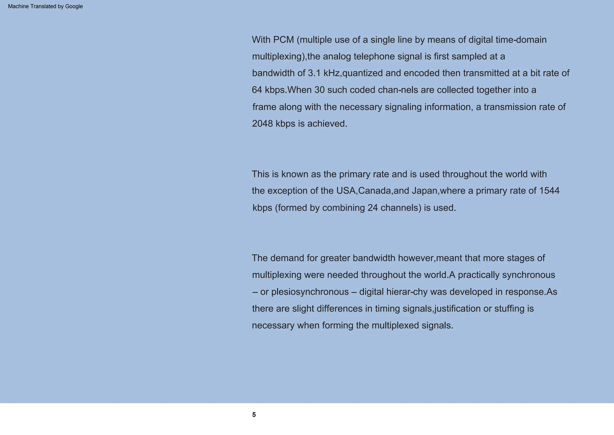 5
This is known as the primary rate and is used throughout the world with
the exception of the USA,Canada,and Japan,where a primary rate of 1544
kbps (formed by combining 24 channels) is used.
With PCM (multiple use of a single line by means of digital time-domain
multiplexing),the analog telephone signal is first sampled at a
bandwidth of 3.1 kHz,quantized and encoded then transmitted at a bit rate of
64 kbps.When 30 such coded chan-nels are collected together into a
frame along with the necessary signaling information, a transmission rate of
2048 kbps is achieved.
The demand for greater bandwidth however,meant that more stages of
multiplexing were needed throughout the world.A practically synchronous
– or plesiosynchronous – digital hierar-chy was developed in response.As
there are slight differences in timing signals,justification or stuffing is
necessary when forming the multiplexed signals.
Machine Translated by Google
 