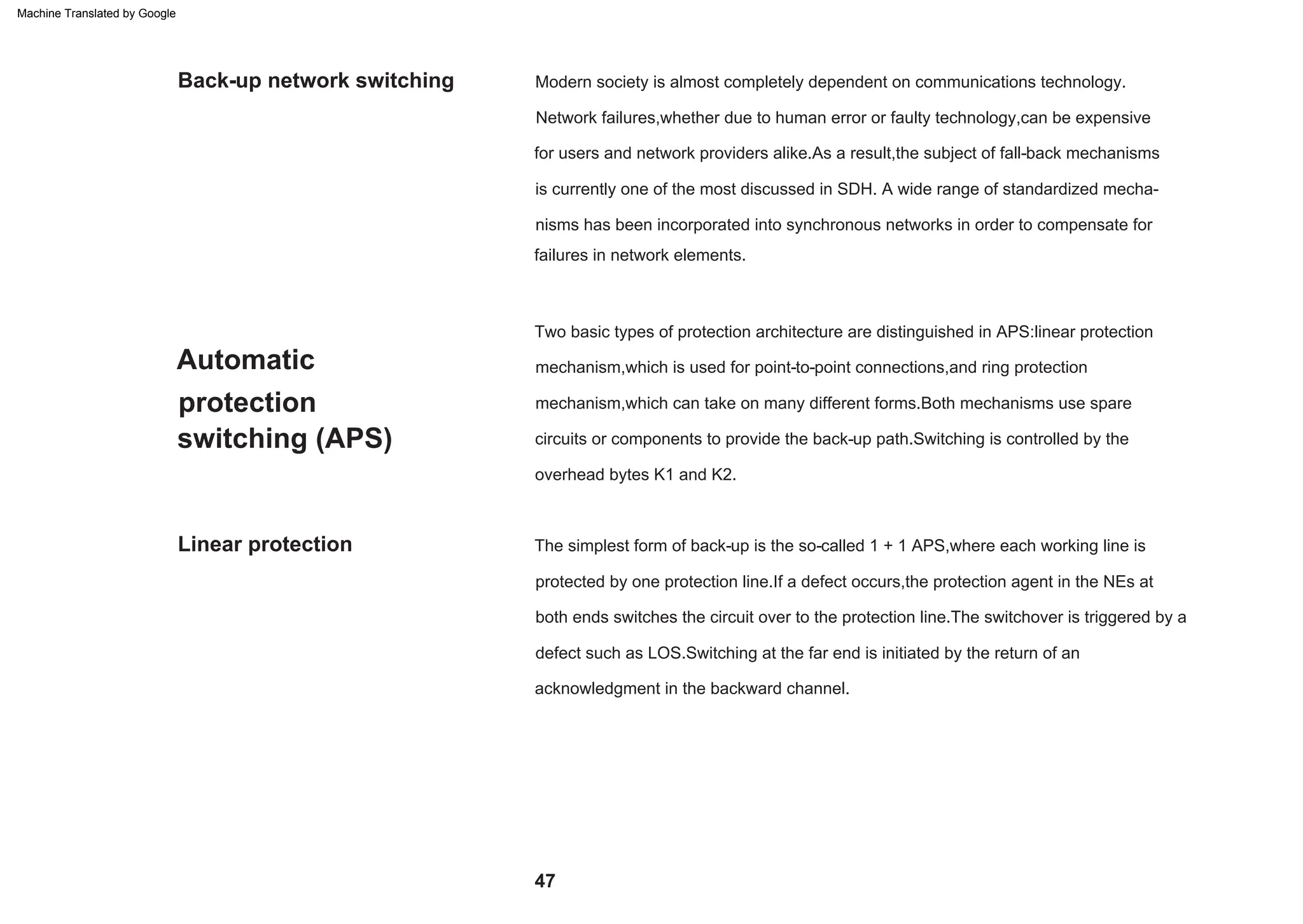 mechanism,which is used for point-to-point connections,and ring protection
mechanism,which can take on many different forms.Both mechanisms use spare
circuits or components to provide the back-up path.Switching is controlled by the
is currently one of the most discussed in SDH. A wide range of standardized mecha-
nisms has been incorporated into synchronous networks in order to compensate for
Two basic types of protection architecture are distinguished in APS:linear protection
overhead bytes K1 and K2.
for users and network providers alike.As a result,the subject of fall-back mechanisms
failures in network elements.
Network failures,whether due to human error or faulty technology,can be expensive
Modern society is almost completely dependent on communications technology.
The simplest form of back-up is the so-called 1 + 1 APS,where each working line is
protected by one protection line.If a defect occurs,the protection agent in the NEs at
acknowledgment in the backward channel.
both ends switches the circuit over to the protection line.The switchover is triggered by a
defect such as LOS.Switching at the far end is initiated by the return of an
Automatic
protection
switching (APS)
Linear protection
Back-up network switching
47
Machine Translated by Google
 