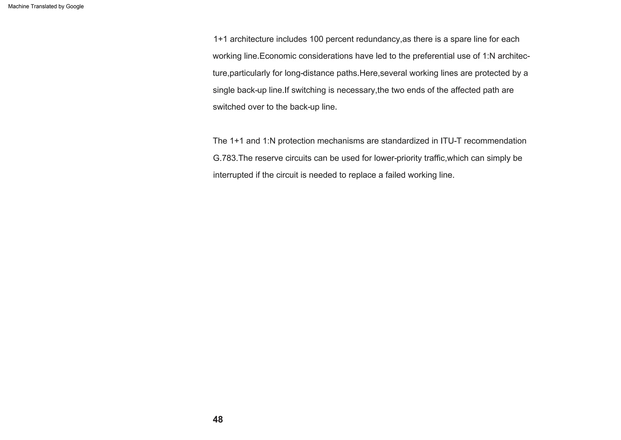 48
The 1+1 and 1:N protection mechanisms are standardized in ITU-T recommendation
G.783.The reserve circuits can be used for lower-priority traffic,which can simply be
interrupted if the circuit is needed to replace a failed working line.
1+1 architecture includes 100 percent redundancy,as there is a spare line for each
working line.Economic considerations have led to the preferential use of 1:N architec-
ture,particularly for long-distance paths.Here,several working lines are protected by a
single back-up line.If switching is necessary,the two ends of the affected path are
switched over to the back-up line.
Machine Translated by Google
 