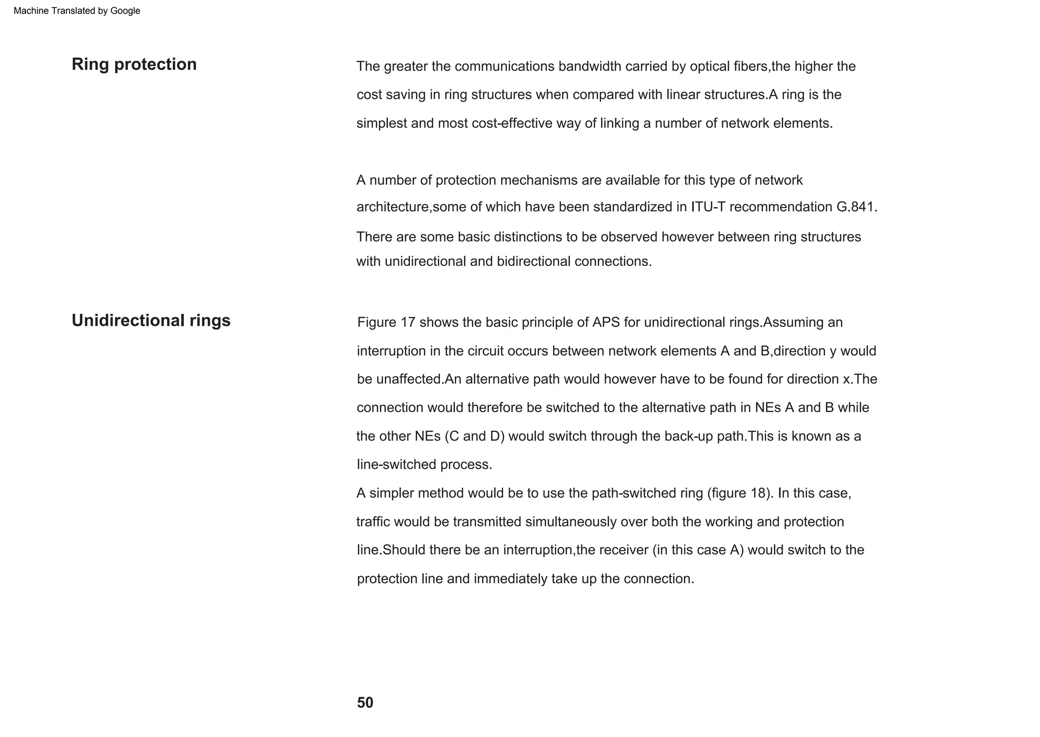 Figure 17 shows the basic principle of APS for unidirectional rings.Assuming an
interruption in the circuit occurs between network elements A and B,direction y would
There are some basic distinctions to be observed however between ring structures
be unaffected.An alternative path would however have to be found for direction x.The
traffic would be transmitted simultaneously over both the working and protection
cost saving in ring structures when compared with linear structures.A ring is the
simplest and most cost-effective way of linking a number of network elements.
with unidirectional and bidirectional connections.
A number of protection mechanisms are available for this type of network
architecture,some of which have been standardized in ITU-T recommendation G.841.
The greater the communications bandwidth carried by optical fibers,the higher the
the other NEs (C and D) would switch through the back-up path.This is known as a
line-switched process.
A simpler method would be to use the path-switched ring (figure 18). In this case,
protection line and immediately take up the connection.
connection would therefore be switched to the alternative path in NEs A and B while
line.Should there be an interruption,the receiver (in this case A) would switch to the
Unidirectional rings
Ring protection
50
Machine Translated by Google
 