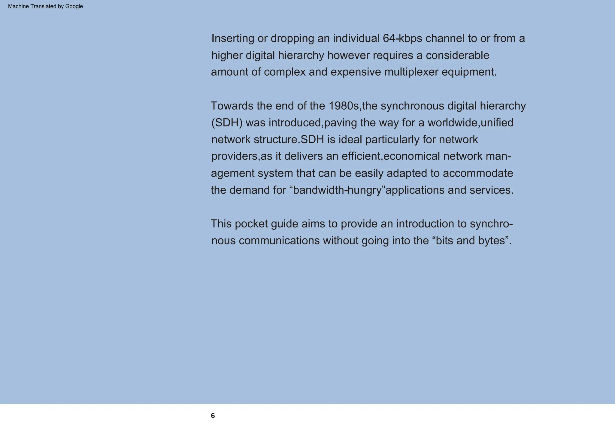 6
This pocket guide aims to provide an introduction to synchro-
nous communications without going into the “bits and bytes”.
Inserting or dropping an individual 64-kbps channel to or from a
higher digital hierarchy however requires a considerable
amount of complex and expensive multiplexer equipment.
Towards the end of the 1980s,the synchronous digital hierarchy
(SDH) was introduced,paving the way for a worldwide,unified
network structure.SDH is ideal particularly for network
providers,as it delivers an efficient,economical network man-
agement system that can be easily adapted to accommodate
the demand for “bandwidth-hungry”applications and services.
Machine Translated by Google
 
