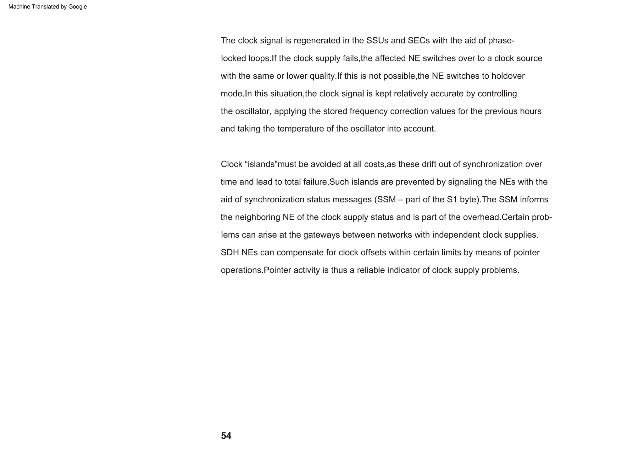 Clock “islands”must be avoided at all costs,as these drift out of synchronization over
time and lead to total failure.Such islands are prevented by signaling the NEs with the
aid of synchronization status messages (SSM – part of the S1 byte).The SSM informs
the neighboring NE of the clock supply status and is part of the overhead.Certain prob-
lems can arise at the gateways between networks with independent clock supplies.
The clock signal is regenerated in the SSUs and SECs with the aid of phase-
locked loops.If the clock supply fails,the affected NE switches over to a clock source
with the same or lower quality.If this is not possible,the NE switches to holdover
mode.In this situation,the clock signal is kept relatively accurate by controlling
the oscillator, applying the stored frequency correction values for the previous hours
and taking the temperature of the oscillator into account.
SDH NEs can compensate for clock offsets within certain limits by means of pointer
operations.Pointer activity is thus a reliable indicator of clock supply problems.
54
Machine Translated by Google
 