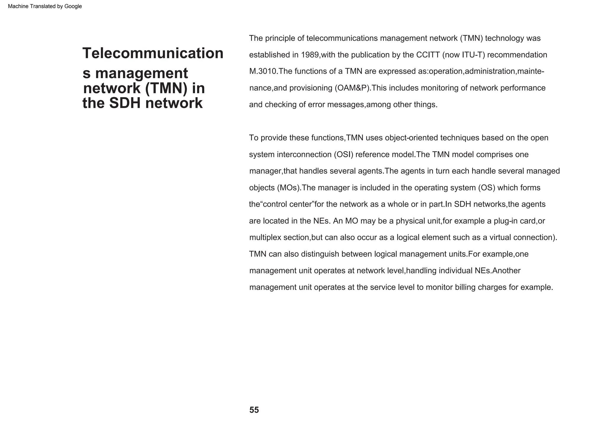 55
To provide these functions,TMN uses object-oriented techniques based on the open
system interconnection (OSI) reference model.The TMN model comprises one
manager,that handles several agents.The agents in turn each handle several managed
objects (MOs).The manager is included in the operating system (OS) which forms
multiplex section,but can also occur as a logical element such as a virtual connection).
M.3010.The functions of a TMN are expressed as:operation,administration,mainte-
nance,and provisioning (OAM&P).This includes monitoring of network performance
and checking of error messages,among other things.
established in 1989,with the publication by the CCITT (now ITU-T) recommendation
The principle of telecommunications management network (TMN) technology was
are located in the NEs. An MO may be a physical unit,for example a plug-in card,or
the“control center”for the network as a whole or in part.In SDH networks,the agents
TMN can also distinguish between logical management units.For example,one
management unit operates at network level,handling individual NEs.Another
management unit operates at the service level to monitor billing charges for example.
s management
network (TMN) in
Telecommunication
the SDH network
Machine Translated by Google
 
