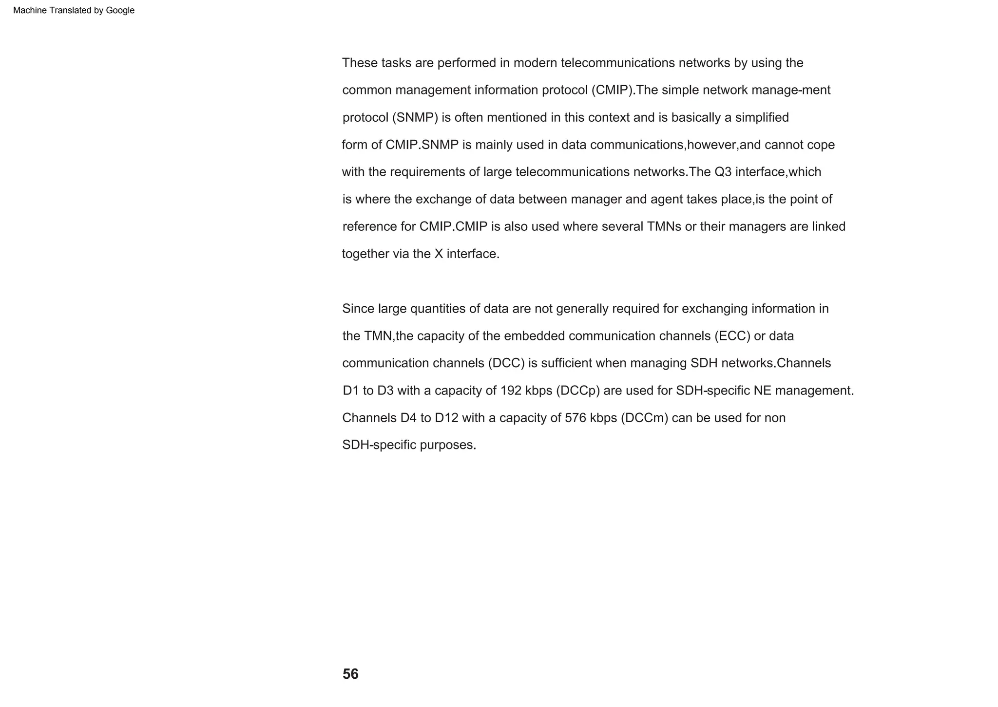 56
reference for CMIP.CMIP is also used where several TMNs or their managers are linked
is where the exchange of data between manager and agent takes place,is the point of
together via the X interface.
Since large quantities of data are not generally required for exchanging information in
the TMN,the capacity of the embedded communication channels (ECC) or data
communication channels (DCC) is sufficient when managing SDH networks.Channels
form of CMIP.SNMP is mainly used in data communications,however,and cannot cope
with the requirements of large telecommunications networks.The Q3 interface,which
common management information protocol (CMIP).The simple network manage-ment
protocol (SNMP) is often mentioned in this context and is basically a simplified
These tasks are performed in modern telecommunications networks by using the
D1 to D3 with a capacity of 192 kbps (DCCp) are used for SDH-specific NE management.
Channels D4 to D12 with a capacity of 576 kbps (DCCm) can be used for non
SDH-specific purposes.
Machine Translated by Google
 