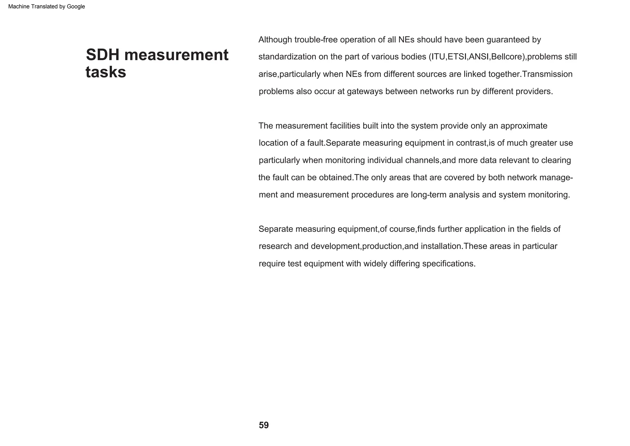 SDH measurement
tasks
The measurement facilities built into the system provide only an approximate
location of a fault.Separate measuring equipment in contrast,is of much greater use
particularly when monitoring individual channels,and more data relevant to clearing
the fault can be obtained.The only areas that are covered by both network manage-
ment and measurement procedures are long-term analysis and system monitoring.
Although trouble-free operation of all NEs should have been guaranteed by
standardization on the part of various bodies (ITU,ETSI,ANSI,Bellcore),problems still
arise,particularly when NEs from different sources are linked together.Transmission
problems also occur at gateways between networks run by different providers.
Separate measuring equipment,of course,finds further application in the fields of
research and development,production,and installation.These areas in particular
require test equipment with widely differing specifications.
59
Machine Translated by Google
 
