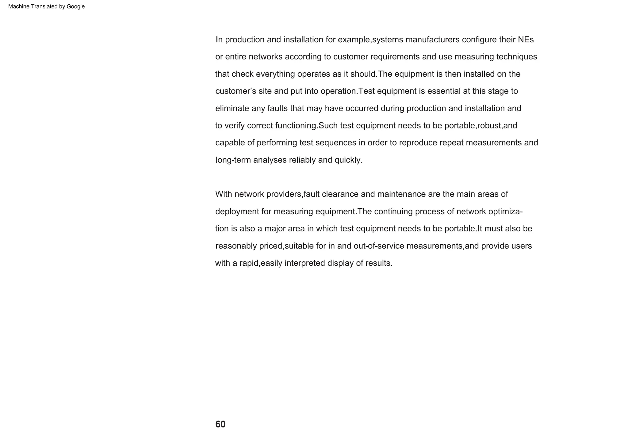 long-term analyses reliably and quickly.
capable of performing test sequences in order to reproduce repeat measurements and
With network providers,fault clearance and maintenance are the main areas of
deployment for measuring equipment.The continuing process of network optimiza-
tion is also a major area in which test equipment needs to be portable.It must also be
that check everything operates as it should.The equipment is then installed on the
customer’s site and put into operation.Test equipment is essential at this stage to
eliminate any faults that may have occurred during production and installation and
to verify correct functioning.Such test equipment needs to be portable,robust,and
or entire networks according to customer requirements and use measuring techniques
In production and installation for example,systems manufacturers configure their NEs
with a rapid,easily interpreted display of results.
reasonably priced,suitable for in and out-of-service measurements,and provide users
60
Machine Translated by Google
 