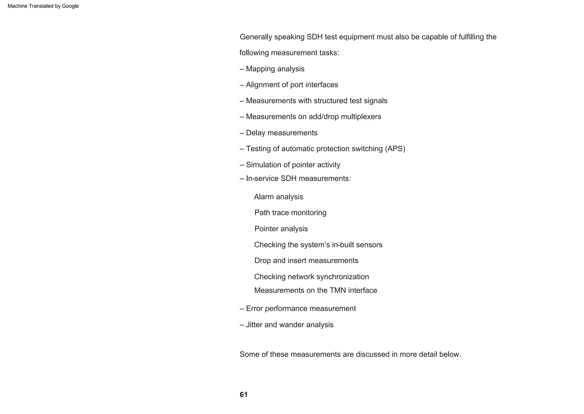 Generally speaking SDH test equipment must also be capable of fulfilling the
following measurement tasks:
Alarm analysis
– In-service SDH measurements:
– Mapping analysis
Path trace monitoring
– Jitter and wander analysis
Some of these measurements are discussed in more detail below.
– Testing of automatic protection switching (APS)
Measurements on the TMN interface
– Error performance measurement
– Simulation of pointer activity
Drop and insert measurements
– Measurements on add/drop multiplexers
– Delay measurements
Checking network synchronization
Pointer analysis
– Alignment of port interfaces
– Measurements with structured test signals
Checking the system’s in-built sensors
61
Machine Translated by Google
 