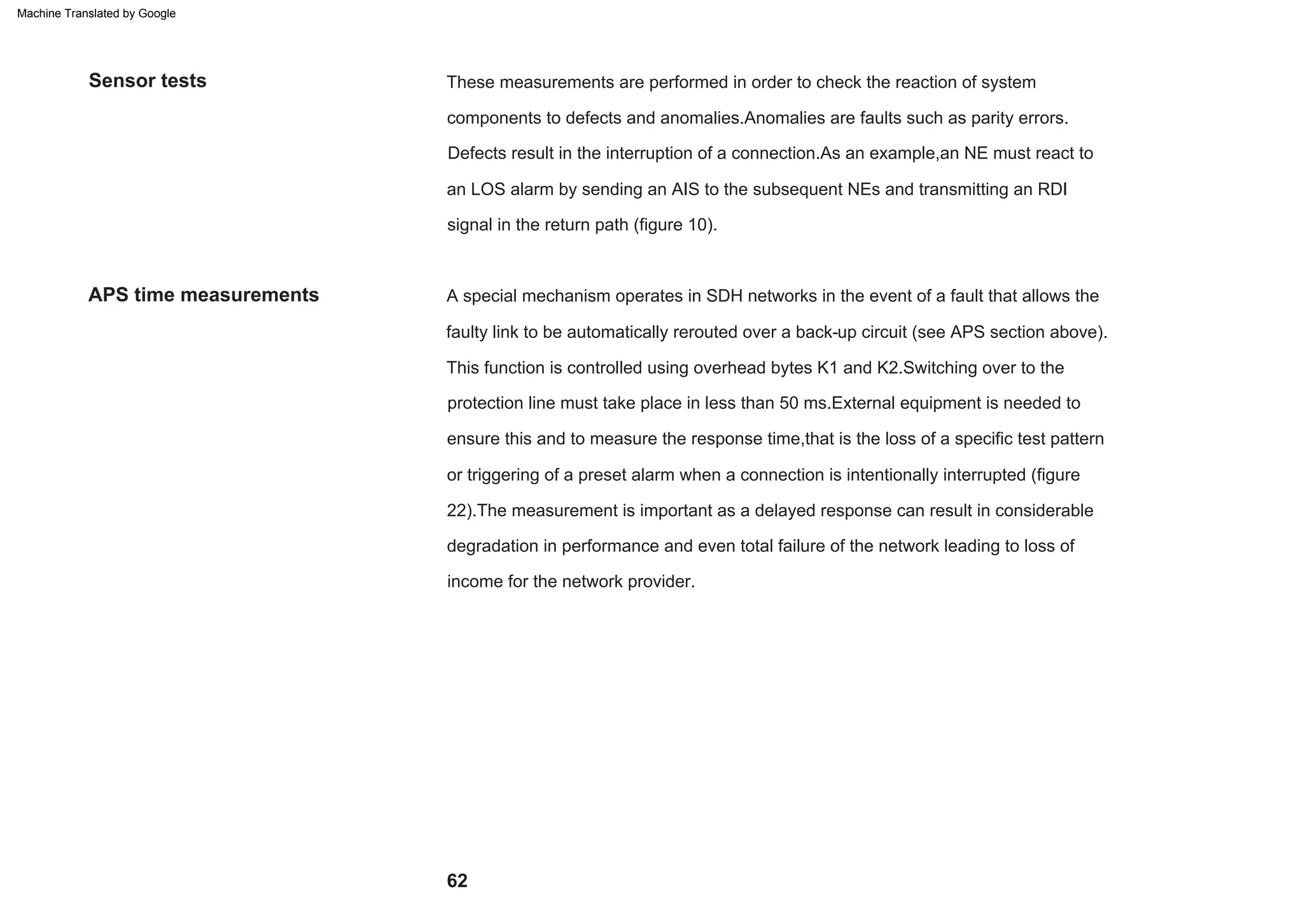 62
APS time measurements
Sensor tests
Defects result in the interruption of a connection.As an example,an NE must react to
an LOS alarm by sending an AIS to the subsequent NEs and transmitting an RDI
signal in the return path (figure 10).
This function is controlled using overhead bytes K1 and K2.Switching over to the
protection line must take place in less than 50 ms.External equipment is needed to
ensure this and to measure the response time,that is the loss of a specific test pattern
or triggering of a preset alarm when a connection is intentionally interrupted (figure
22).The measurement is important as a delayed response can result in considerable
degradation in performance and even total failure of the network leading to loss of
income for the network provider.
A special mechanism operates in SDH networks in the event of a fault that allows the
faulty link to be automatically rerouted over a back-up circuit (see APS section above).
These measurements are performed in order to check the reaction of system
components to defects and anomalies.Anomalies are faults such as parity errors.
Machine Translated by Google
 