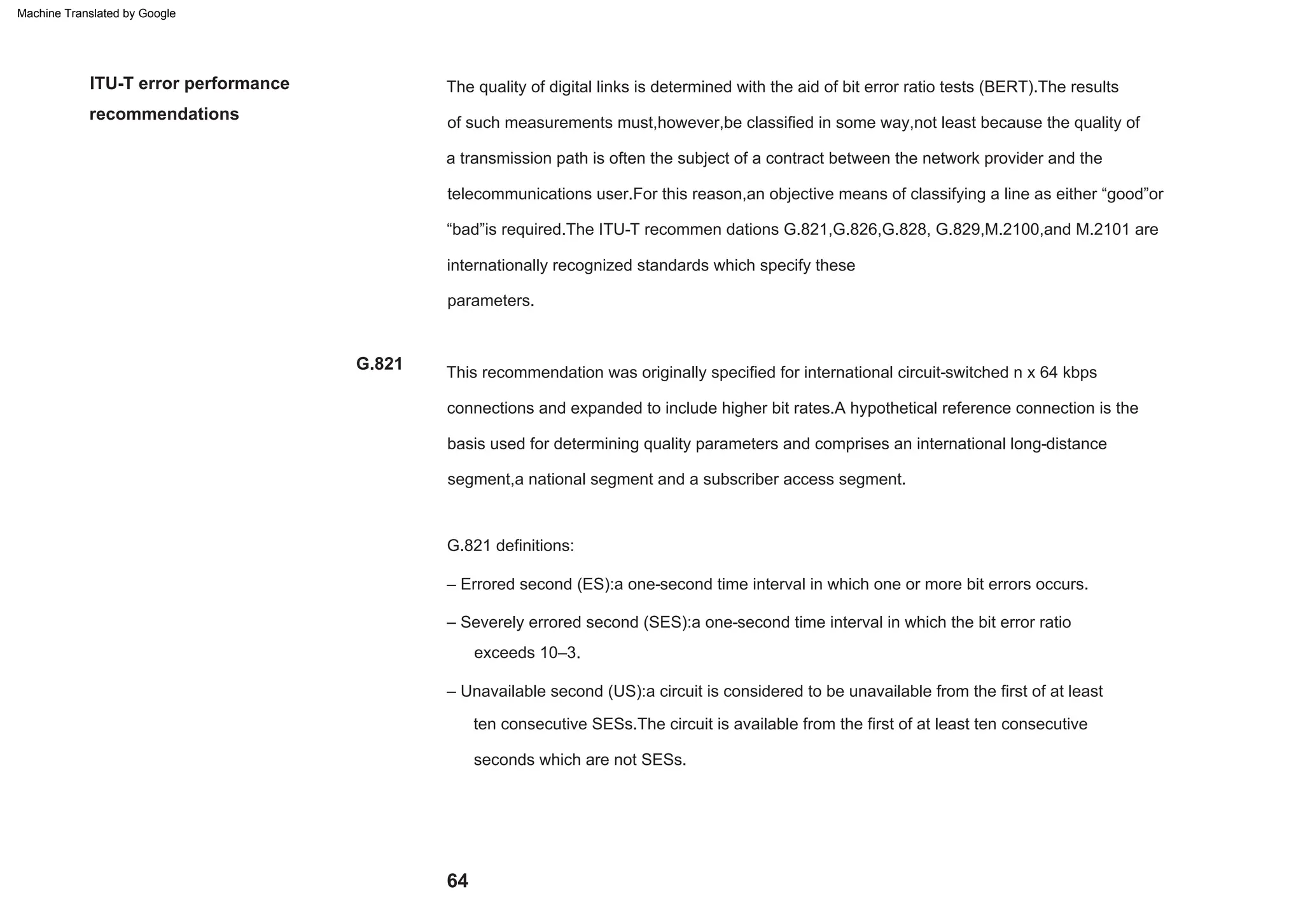 64
G.821
ITU-T error performance
recommendations
– Severely errored second (SES):a one-second time interval in which the bit error ratio
– Errored second (ES):a one-second time interval in which one or more bit errors occurs.
exceeds 10–3.
– Unavailable second (US):a circuit is considered to be unavailable from the first of at least
This recommendation was originally specified for international circuit-switched n x 64 kbps
connections and expanded to include higher bit rates.A hypothetical reference connection is the
basis used for determining quality parameters and comprises an international long-distance
segment,a national segment and a subscriber access segment.
G.821 definitions:
parameters.
The quality of digital links is determined with the aid of bit error ratio tests (BERT).The results
of such measurements must,however,be classified in some way,not least because the quality of
a transmission path is often the subject of a contract between the network provider and the
telecommunications user.For this reason,an objective means of classifying a line as either “good”or
“bad”is required.The ITU-T recommen dations G.821,G.826,G.828, G.829,M.2100,and M.2101 are
internationally recognized standards which specify these
seconds which are not SESs.
ten consecutive SESs.The circuit is available from the first of at least ten consecutive
Machine Translated by Google
 