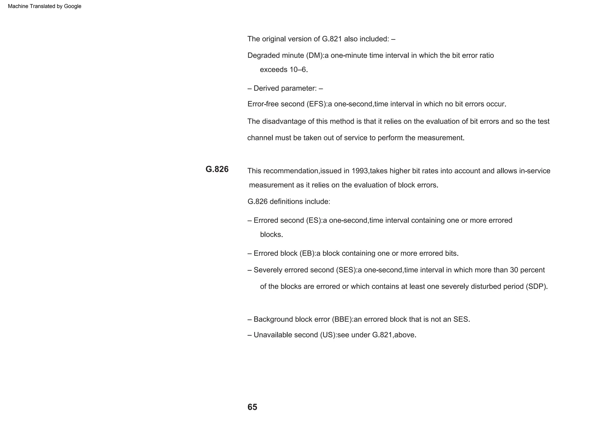 65
This recommendation,issued in 1993,takes higher bit rates into account and allows in-service
measurement as it relies on the evaluation of block errors.
G.826 definitions include:
– Errored second (ES):a one-second,time interval containing one or more errored
blocks.
– Derived parameter: –
Error-free second (EFS):a one-second,time interval in which no bit errors occur.
The disadvantage of this method is that it relies on the evaluation of bit errors and so the test
channel must be taken out of service to perform the measurement.
exceeds 10–6.
The original version of G.821 also included: –
Degraded minute (DM):a one-minute time interval in which the bit error ratio
– Severely errored second (SES):a one-second,time interval in which more than 30 percent
of the blocks are errored or which contains at least one severely disturbed period (SDP).
– Background block error (BBE):an errored block that is not an SES.
– Unavailable second (US):see under G.821,above.
– Errored block (EB):a block containing one or more errored bits.
G.826
Machine Translated by Google
 