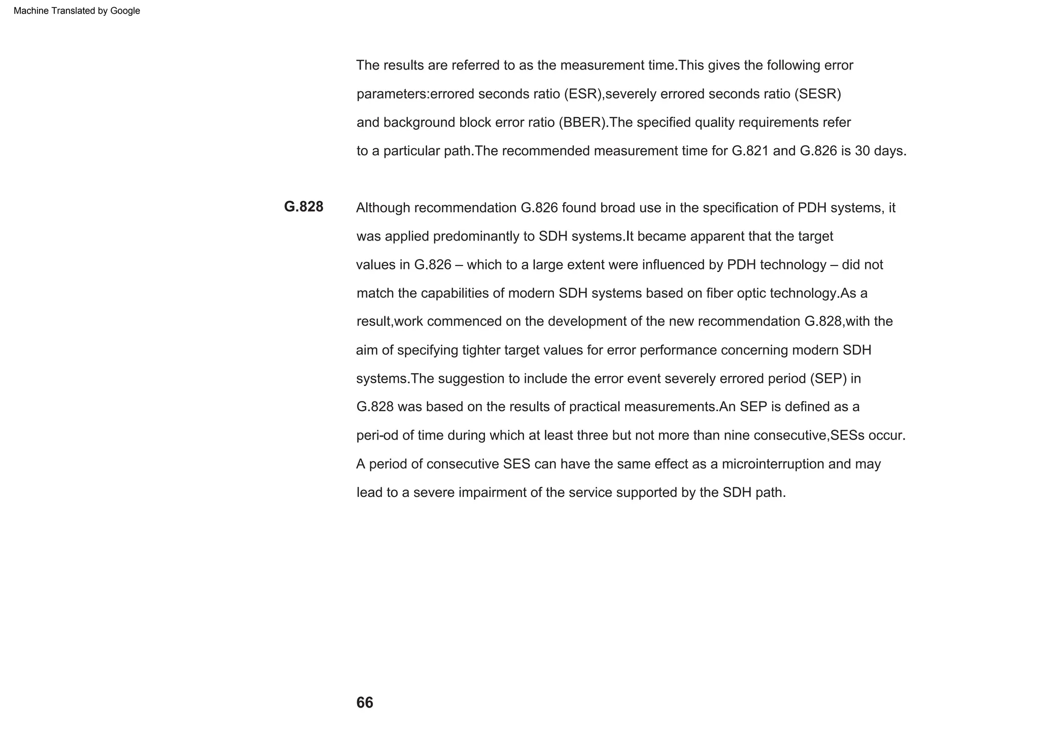 66
A period of consecutive SES can have the same effect as a microinterruption and may
lead to a severe impairment of the service supported by the SDH path.
The results are referred to as the measurement time.This gives the following error
parameters:errored seconds ratio (ESR),severely errored seconds ratio (SESR)
and background block error ratio (BBER).The specified quality requirements refer
to a particular path.The recommended measurement time for G.821 and G.826 is 30 days.
Although recommendation G.826 found broad use in the specification of PDH systems, it
was applied predominantly to SDH systems.It became apparent that the target
values in G.826 – which to a large extent were influenced by PDH technology – did not
match the capabilities of modern SDH systems based on fiber optic technology.As a
result,work commenced on the development of the new recommendation G.828,with the
aim of specifying tighter target values for error performance concerning modern SDH
systems.The suggestion to include the error event severely errored period (SEP) in
G.828 was based on the results of practical measurements.An SEP is defined as a
peri-od of time during which at least three but not more than nine consecutive,SESs occur.
G.828
Machine Translated by Google
 