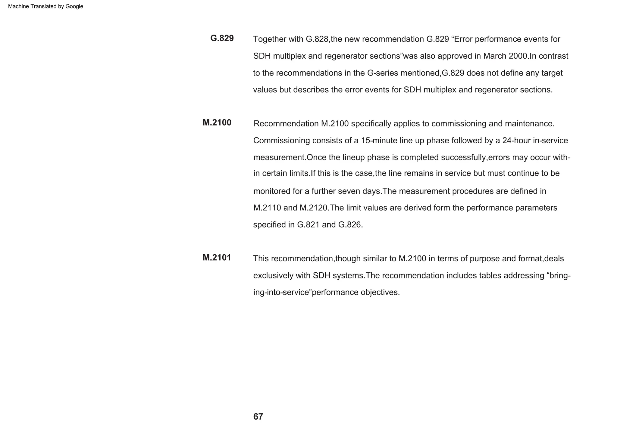 67
M.2100
G.829
M.2101
Recommendation M.2100 specifically applies to commissioning and maintenance.
Commissioning consists of a 15-minute line up phase followed by a 24-hour in-service
measurement.Once the lineup phase is completed successfully,errors may occur with-
in certain limits.If this is the case,the line remains in service but must continue to be
monitored for a further seven days.The measurement procedures are defined in
M.2110 and M.2120.The limit values are derived form the performance parameters
specified in G.821 and G.826.
Together with G.828,the new recommendation G.829 “Error performance events for
SDH multiplex and regenerator sections”was also approved in March 2000.In contrast
to the recommendations in the G-series mentioned,G.829 does not define any target
values but describes the error events for SDH multiplex and regenerator sections.
This recommendation,though similar to M.2100 in terms of purpose and format,deals
exclusively with SDH systems.The recommendation includes tables addressing “bring-
ing-into-service”performance objectives.
Machine Translated by Google
 
