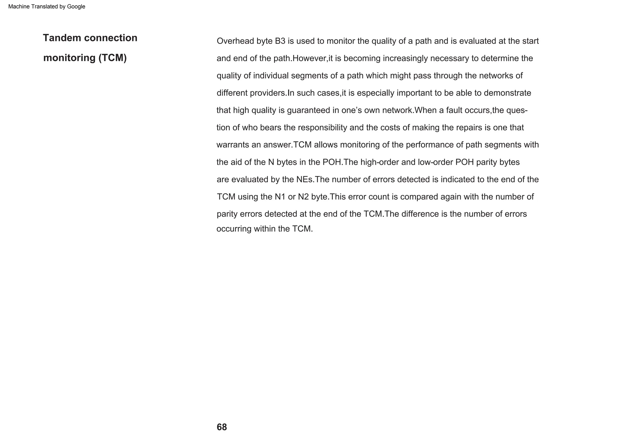 68
Tandem connection
monitoring (TCM)
Overhead byte B3 is used to monitor the quality of a path and is evaluated at the start
and end of the path.However,it is becoming increasingly necessary to determine the
quality of individual segments of a path which might pass through the networks of
different providers.In such cases,it is especially important to be able to demonstrate
that high quality is guaranteed in one’s own network.When a fault occurs,the ques-
tion of who bears the responsibility and the costs of making the repairs is one that
warrants an answer.TCM allows monitoring of the performance of path segments with
the aid of the N bytes in the POH.The high-order and low-order POH parity bytes
are evaluated by the NEs.The number of errors detected is indicated to the end of the
TCM using the N1 or N2 byte.This error count is compared again with the number of
parity errors detected at the end of the TCM.The difference is the number of errors
occurring within the TCM.
Machine Translated by Google
 