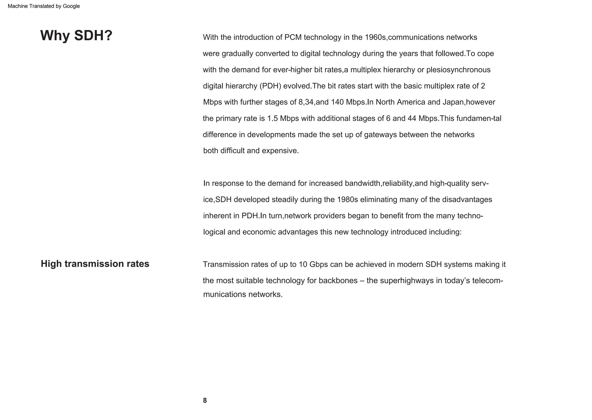High transmission rates
both difficult and expensive.
digital hierarchy (PDH) evolved.The bit rates start with the basic multiplex rate of 2
the primary rate is 1.5 Mbps with additional stages of 6 and 44 Mbps.This fundamen-tal
difference in developments made the set up of gateways between the networks
the most suitable technology for backbones – the superhighways in today’s telecom-
munications networks.
with the demand for ever-higher bit rates,a multiplex hierarchy or plesiosynchronous
Mbps with further stages of 8,34,and 140 Mbps.In North America and Japan,however
were gradually converted to digital technology during the years that followed.To cope
With the introduction of PCM technology in the 1960s,communications networks
inherent in PDH.In turn,network providers began to benefit from the many techno-
logical and economic advantages this new technology introduced including:
In response to the demand for increased bandwidth,reliability,and high-quality serv-
ice,SDH developed steadily during the 1980s eliminating many of the disadvantages
Transmission rates of up to 10 Gbps can be achieved in modern SDH systems making it
Why SDH?
8
Machine Translated by Google
 