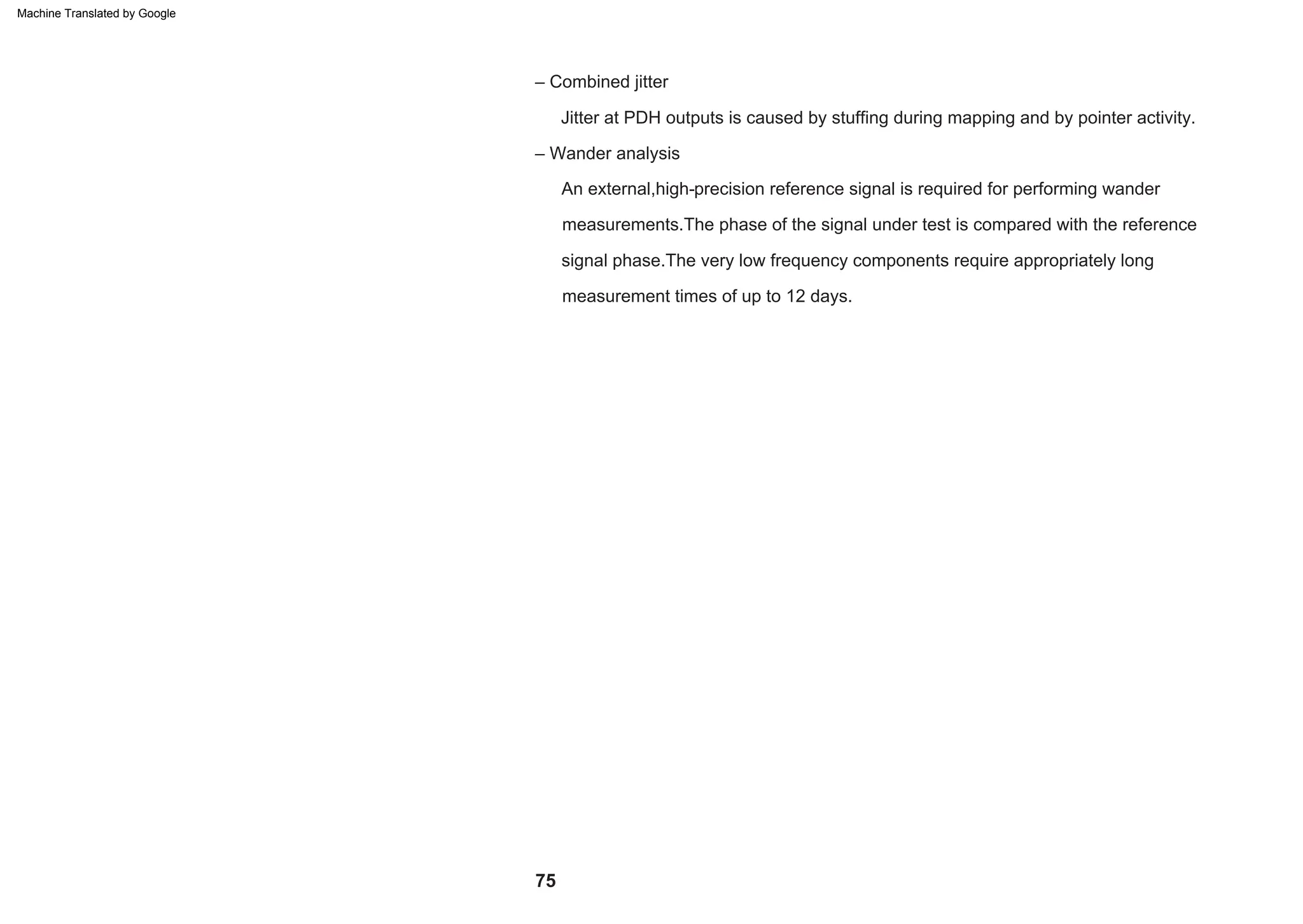 75
– Wander analysis
An external,high-precision reference signal is required for performing wander
measurements.The phase of the signal under test is compared with the reference
signal phase.The very low frequency components require appropriately long
measurement times of up to 12 days.
Jitter at PDH outputs is caused by stuffing during mapping and by pointer activity.
– Combined jitter
Machine Translated by Google
 