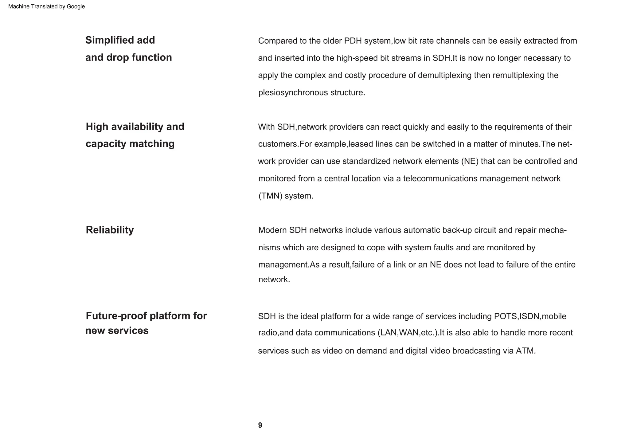 With SDH,network providers can react quickly and easily to the requirements of their
customers.For example,leased lines can be switched in a matter of minutes.The net-
work provider can use standardized network elements (NE) that can be controlled and
monitored from a central location via a telecommunications management network
(TMN) system.
Modern SDH networks include various automatic back-up circuit and repair mecha-
nisms which are designed to cope with system faults and are monitored by
management.As a result,failure of a link or an NE does not lead to failure of the entire
network.
Compared to the older PDH system,low bit rate channels can be easily extracted from
and inserted into the high-speed bit streams in SDH.It is now no longer necessary to
apply the complex and costly procedure of demultiplexing then remultiplexing the
plesiosynchronous structure.
SDH is the ideal platform for a wide range of services including POTS,ISDN,mobile
radio,and data communications (LAN,WAN,etc.).It is also able to handle more recent
services such as video on demand and digital video broadcasting via ATM.
Reliability
Future-proof platform for
new services
High availability and
capacity matching
Simplified add
and drop function
9
Machine Translated by Google
 