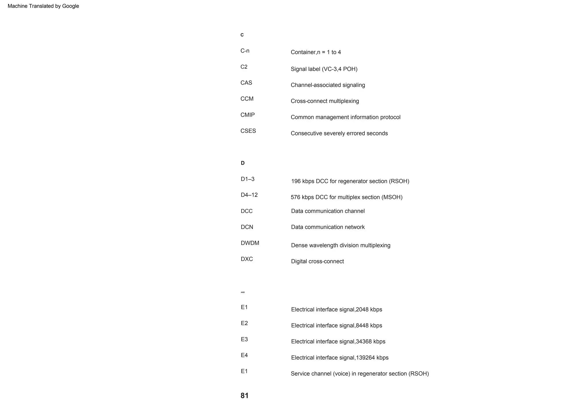 81
E3
Service channel (voice) in regenerator section (RSOH)
DWDM
C
Channel-associated signaling
E1
DCC
Container,n = 1 to 4
Digital cross-connect
Electrical interface signal,34368 kbps
Data communication network
CMIP
D1–3
Electrical interface signal,2048 kbps
576 kbps DCC for multiplex section (MSOH)
CAS
Consecutive severely errored seconds
E4
E2
Cross-connect multiplexing
C-n
DXC
AND
Signal label (VC-3,4 POH)
DCN
Electrical interface signal,139264 kbps
Electrical interface signal,8448 kbps
CSES
D4–12
Dense wavelength division multiplexing
E1
D
CCM
Data communication channel
Common management information protocol
C2
196 kbps DCC for regenerator section (RSOH)
Machine Translated by Google
 