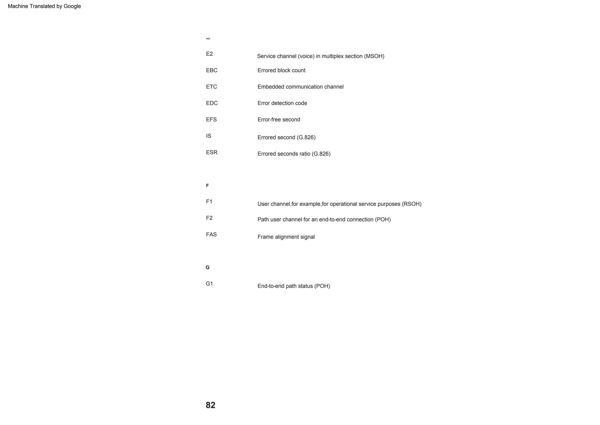 82
AND
Errored block count
Service channel (voice) in multiplex section (MSOH)
Embedded communication channel
E2
F2
FAS
User channel,for example,for operational service purposes (RSOH)
IS
F
End-to-end path status (POH)
F1
ESR
Errored second (G.826)
EDC
G
G1
EFS
Errored seconds ratio (G.826)
Error detection code
EBC
Path user channel for an end-to-end connection (POH)
Frame alignment signal
ETC
Error-free second
Machine Translated by Google
 