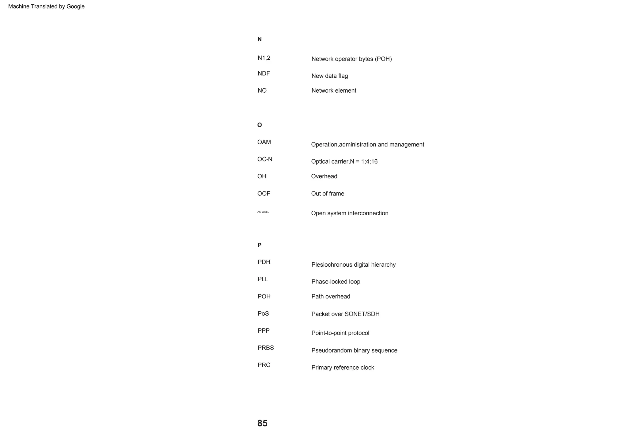 85
Packet over SONET/SDH
P
N
OC-N
Phase-locked loop
Out of frame
O
PRC
PPP
New data flag
Optical carrier,N = 1;4;16
Primary reference clock
POH
NO
AS WELL
Point-to-point protocol
Path overhead
OH
N1,2
PDH Plesiochronous digital hierarchy
OAM
Open system interconnection
Network element
Overhead
PRBS Pseudorandom binary sequence
Operation,administration and management
Network operator bytes (POH)
PoS
OOF
NDF
PLL
Machine Translated by Google
 