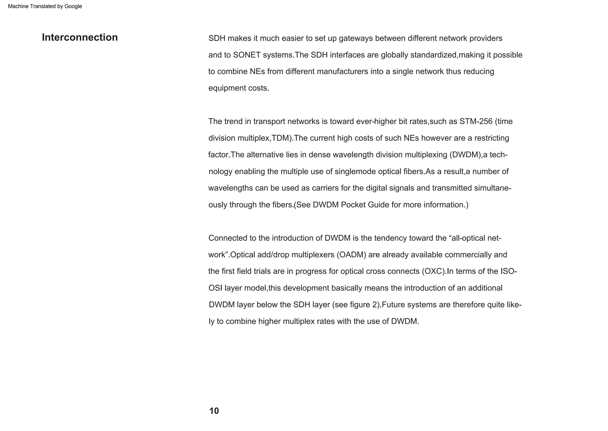 factor.The alternative lies in dense wavelength division multiplexing (DWDM),a tech-
nology enabling the multiple use of singlemode optical fibers.As a result,a number of
equipment costs.
division multiplex,TDM).The current high costs of such NEs however are a restricting
Connected to the introduction of DWDM is the tendency toward the “all-optical net-
work”.Optical add/drop multiplexers (OADM) are already available commercially and
to combine NEs from different manufacturers into a single network thus reducing
The trend in transport networks is toward ever-higher bit rates,such as STM-256 (time
and to SONET systems.The SDH interfaces are globally standardized,making it possible
SDH makes it much easier to set up gateways between different network providers
DWDM layer below the SDH layer (see figure 2).Future systems are therefore quite like-
ly to combine higher multiplex rates with the use of DWDM.
the first field trials are in progress for optical cross connects (OXC).In terms of the ISO-
OSI layer model,this development basically means the introduction of an additional
wavelengths can be used as carriers for the digital signals and transmitted simultane-
ously through the fibers.(See DWDM Pocket Guide for more information.)
Interconnection
10
Machine Translated by Google
 