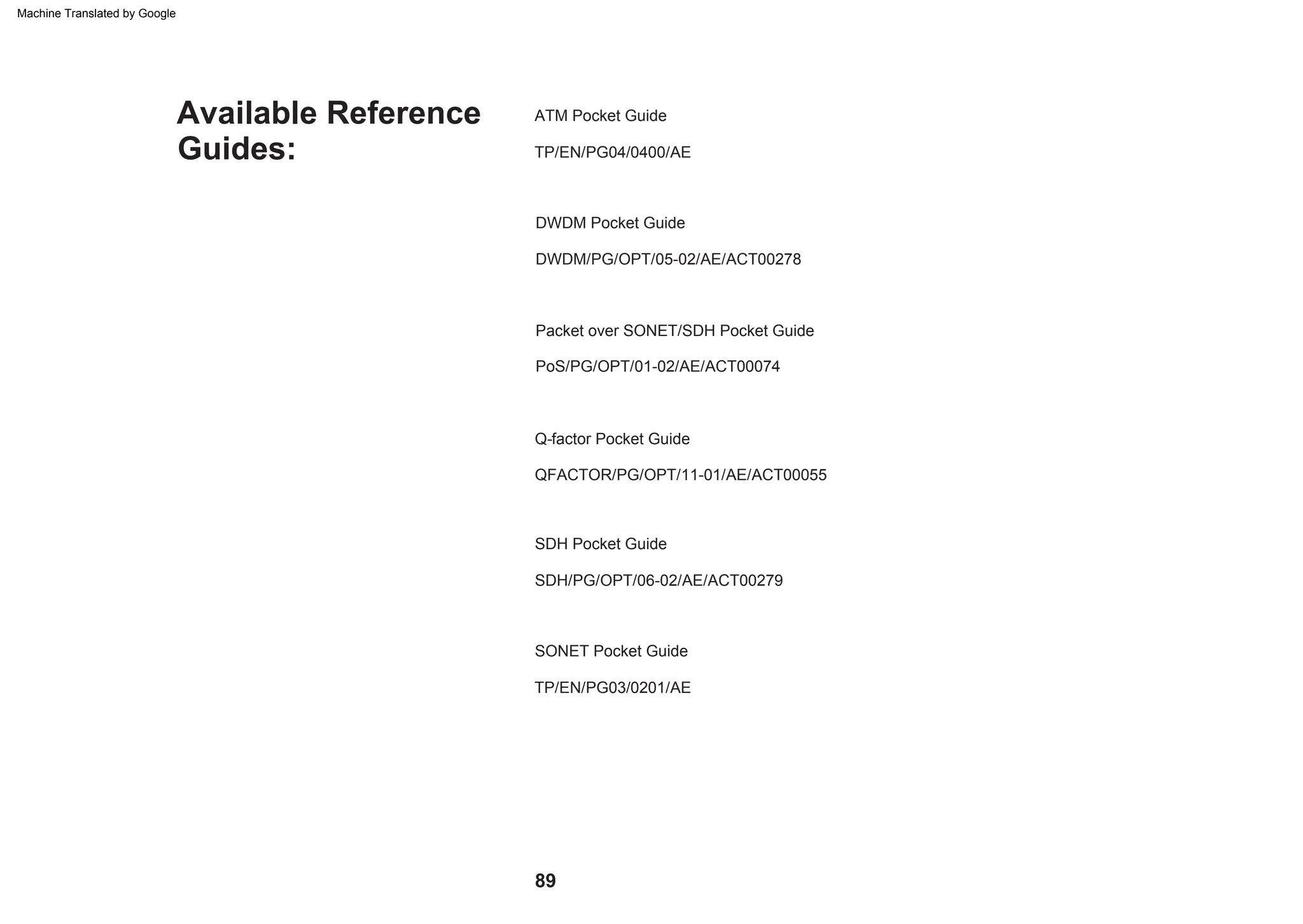 PoS/PG/OPT/01-02/AE/ACT00074
Packet over SONET/SDH Pocket Guide
Q-factor Pocket Guide
SONET Pocket Guide
DWDM Pocket Guide
DWDM/PG/OPT/05-02/AE/ACT00278
TP/EN/PG04/0400/AE
ATM Pocket Guide
SDH/PG/OPT/06-02/AE/ACT00279
TP/EN/PG03/0201/AE
SDH Pocket Guide
QFACTOR/PG/OPT/11-01/AE/ACT00055
Guides:
Available Reference
89
Machine Translated by Google
 