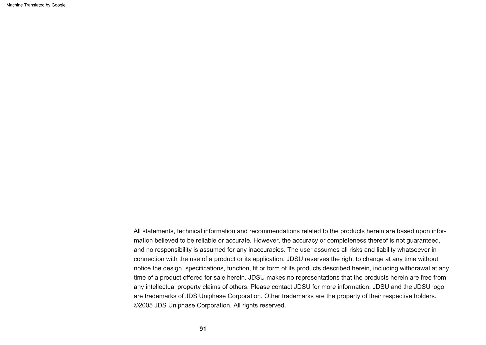 91
All statements, technical information and recommendations related to the products herein are based upon infor-
mation believed to be reliable or accurate. However, the accuracy or completeness thereof is not guaranteed,
and no responsibility is assumed for any inaccuracies. The user assumes all risks and liability whatsoever in
connection with the use of a product or its application. JDSU reserves the right to change at any time without
notice the design, specifications, function, fit or form of its products described herein, including withdrawal at any
time of a product offered for sale herein. JDSU makes no representations that the products herein are free from
any intellectual property claims of others. Please contact JDSU for more information. JDSU and the JDSU logo
are trademarks of JDS Uniphase Corporation. Other trademarks are the property of their respective holders.
©2005 JDS Uniphase Corporation. All rights reserved.
Machine Translated by Google
 