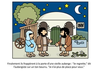 Finalement ils frappèrent à la porte d’une vieille auberge : “Je regrette,” dit
l’aubergiste sur un ton bourru. “Je n’ai plus de place pour vous.”
 