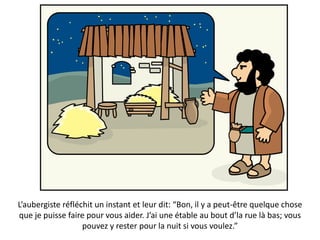 L’aubergiste réfléchit un instant et leur dit: “Bon, il y a peut-être quelque chose
que je puisse faire pour vous aider. J’ai une étable au bout d’la rue là bas; vous
pouvez y rester pour la nuit si vous voulez.”
 