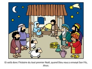 Et voilà donc l’histoire du tout premier Noël, quand Dieu nous a envoyé Son Fils,
Jésus.
 