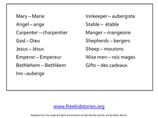 Mary – Marie
Angel – ange
Carpenter – charpentier
God – Dieu
Jesus – Jésus
Emperor – Empereur
Bethlehem – Bethléem
Inn –auberge
Innkeeper – aubergiste
Stable – étable
Manger – mangeoire
Shepherds – bergers
Sheep – moutons
Wise men – rois mages
Gifts – des cadeaux
Adapted from the original English presentation by My Wonder Studio. Art by Didier Martin
www.freekidstories.org
 