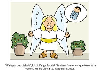 “N’aie pas peur, Marie”, lui dit l’ange Gabriel. “Je viens t’annoncer que tu seras la
mère du Fils de Dieu. Et tu l’appelleras Jésus.”
 