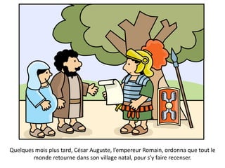 Quelques mois plus tard, César Auguste, l’empereur Romain, ordonna que tout le
monde retourne dans son village natal, pour s’y faire recenser.
 