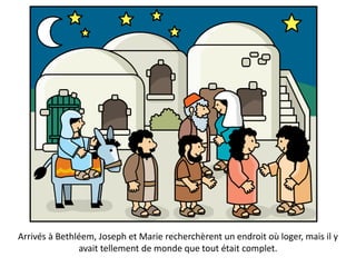 Arrivés à Bethléem, Joseph et Marie recherchèrent un endroit où loger, mais il y
avait tellement de monde que tout était complet.
 