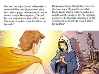 God sent the angel Gabriel to Nazareth, a
town in Galilee, to a virgin named Mary.
Mary was engaged to be married to a man
named Joseph. The angel said, “You will
become pregnant and give birth to a son.
You are to name him Jesus. He will be the
Messiah!”
Dieu envoya l'ange Gabriel dans Nazareth,
chez une jeune fille dont le nom était
Marie. Marie allait se marier à un homme
appelé Joseph. L'ange lui dit: “Tu tomberas
enceinte et tu donneras naissance à un fils.
Tu lui donneras le nom de Jésus. Il sera le
Fils du Dieu.”
 