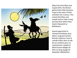 About the time Mary was
to give birth, the Roman
government told everyone
to go to the town of their
ancestors for a census. This
meant that Mary and
Joseph had to make a long
journey from where they
lived in Nazareth to
Bethlehem.
Quand approchait le
moment d'enfanter pour
Marie, le gouvernement
Romain ordonna à tout le
monde d'aller dans la ville
de ses ancêtres pour un
recensement. Joseph et
Marie furent obligés de
faire un long voyage de
Nazareth à Béthlehem.
 