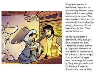 When they arrived in
Bethlehem, there was no
place to stay. The only room
they could find was a place
where animals stayed. The
baby was born there and his
mother laid him in a feeding
trough, since they did not
have a bed for him. They
named him Jesus.
Quand ils arrivèrent à
Béthlehem, il n'y avait pas
de place pour eux dans
l'hôtellerie. Le seul endroit
qu'ils purent trouver était
une étable où demeuraient
les animaux. L'enfant naquit
là, et sa mère l'allongea
dans une mangeoire, parce
qu'il n'y avait pas de lit pour
lui. Marie et Joseph lui
donnèrent le nom de Jésus.
 